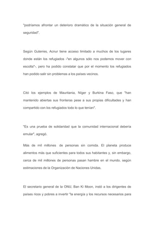 "podríamos afrontar un deterioro dramático de la situación general de

seguridad".




Según Guterres, Acnur tiene acceso limitado a muchos de los lugares

donde están los refugiados -"en algunos sólo nos podemos mover con

escolta"-, pero ha podido constatar que por el momento los refugiados

han podido salir sin problemas a los países vecinos.




Citó los ejemplos de Mauritania, Níger y Burkina Faso, que "han

mantenido abiertas sus fronteras pese a sus propias dificultades y han

compartido con los refugiados todo lo que tenían".




"Es una prueba de solidaridad que la comunidad internacional debería

emular", agregó.


Más de mil millones de personas sin comida. El planeta produce

alimentos más que suficientes para todos sus habitantes y, sin embargo,

cerca de mil millones de personas pasan hambre en el mundo, según

estimaciones de la Organización de Naciones Unidas.




El secretario general de la ONU, Ban Ki Moon, instó a los dirigentes de

países ricos y pobres a invertir "la energía y los recursos necesarios para
 