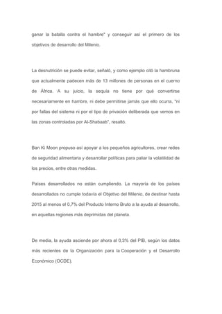 ganar la batalla contra el hambre" y conseguir así el primero de los

objetivos de desarrollo del Milenio.




La desnutrición se puede evitar, señaló, y como ejemplo citó la hambruna

que actualmente padecen más de 13 millones de personas en el cuerno

de África. A su juicio, la sequía no tiene por qué convertirse

necesariamente en hambre, ni debe permitirse jamás que ello ocurra, "ni

por fallas del sistema ni por el tipo de privación deliberada que vemos en

las zonas controladas por Al-Shabaab", resaltó.




Ban Ki Moon propuso así apoyar a los pequeños agricultores, crear redes

de seguridad alimentaria y desarrollar políticas para paliar la volatilidad de

los precios, entre otras medidas.


Países desarrollados no están cumpliendo. La mayoría de los países

desarrollados no cumple todavía el Objetivo del Milenio, de destinar hasta

2015 al menos el 0,7% del Producto Interno Bruto a la ayuda al desarrollo,

en aquellas regiones más deprimidas del planeta.




De media, la ayuda asciende por ahora al 0,3% del PIB, según los datos

más recientes de la Organización para la Cooperación y el Desarrollo

Económico (OCDE).
 