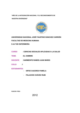“AÑO DE LA INTEGRACIÓN NACIONAL Y EL RECONOCIMIENTO DE

NUESTRA DIVERSIDAD”




UNIVERSIDAD NACIONAL JOSÉ FAUSTINO SÁNCHEZ CARRIÓN

FACULTAD DE MEDICINA HUMANA

E.A.P DE ENFERMERÍA



CURSO           : CIENCIAS SOCIALES APLICADAS A LA SALUD

TEMA            : EL HAMBRE

DOCENTE         : SARMIENTO RAMOS JUAN MARIO

CICLO          :I

ESTUDIANTES:
                    -   ORTIZ CACERES PAMELA

                    -   PALACIOS CHÁVEZ RUBI




HUACHO- PERU


                              2012
 