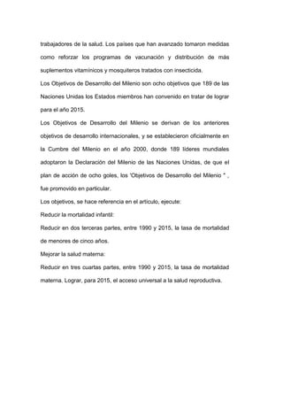 trabajadores de la salud. Los países que han avanzado tomaron medidas

como reforzar los programas de vacunación y distribución de más

suplementos vitamínicos y mosquiteros tratados con insecticida.

Los Objetivos de Desarrollo del Milenio son ocho objetivos que 189 de las

Naciones Unidas los Estados miembros han convenido en tratar de lograr

para el año 2015.

Los Objetivos de Desarrollo del Milenio se derivan de los anteriores

objetivos de desarrollo internacionales, y se establecieron oficialmente en

la Cumbre del Milenio en el año 2000, donde 189 líderes mundiales

adoptaron la Declaración del Milenio de las Naciones Unidas, de que el

plan de acción de ocho goles, los 'Objetivos de Desarrollo del Milenio " ,

fue promovido en particular.

Los objetivos, se hace referencia en el artículo, ejecute:

Reducir la mortalidad infantil:

Reducir en dos terceras partes, entre 1990 y 2015, la tasa de mortalidad

de menores de cinco años.

Mejorar la salud materna:

Reducir en tres cuartas partes, entre 1990 y 2015, la tasa de mortalidad

materna. Lograr, para 2015, el acceso universal a la salud reproductiva.
 