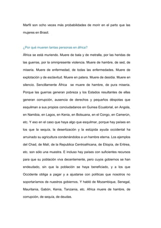 Marfil son ocho veces más probabilidades de morir en el parto que las

mujeres en Brasil.



¿Por qué mueren tantas personas en áfrica?

África se está muriendo. Muere de bala y de metralla, por las heridas de

las guerras, por la omnipresente violencia. Muere de hambre, de sed, de

miseria. Muere de enfermedad, de todas las enfermedades. Muere de

explotación y de esclavitud. Muere en patera. Muere de desidia. Muere en

silencio. Sencillamente África   se muere de hambre, de pura miseria.

Porque las guerras generan pobreza y los Estados resultantes de ellas

generan corrupción, ausencia de derechos y pequeños déspotas que

esquilman a sus propios conciudadanos en Guinea Ecuatorial, en Angola,

en Namibia, en Lagos, en Kenia, en Botsuana, en el Congo, en Camerún,

etc. Y eso en el caso que haya algo que esquilmar, porque hay países en

los que la sequía, la desertización y la estúpida ayuda occidental ha

arruinado su agricultura condenándolos a un hambre eterna. Los ejemplos

del Chad, de Malí, de la Republica Centroafricana, de Etiopía, de Eritrea,

etc. son sólo una muestra. E incluso hay países con suficientes recursos

para que su población viva decentemente, pero cuyos gobiernos se han

endeudado, sin que la población se haya beneficiado, y a los que

Occidente obliga a pagar y a ajustarse con políticas que nosotros no

soportaríamos de nuestros gobiernos. Y habló de Mozambique, Senegal,

Mauritania, Gabón, Kenia, Tanzania, etc. Africa muere de hambre, de

corrupción, de sequía, de deudas.
 