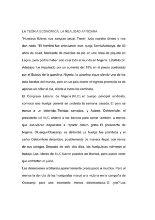 LA TEORÍA ECONÓMICA, LA REALIDAD AFRICANA

"Nuestros líderes nos sangran secar. Tienen todo nuestro dinero y nos

dan nada. "El hombre fue articulando esta queja SemiuAdebayo, de 50

años de edad, fabricante de muebles de pie en una línea de piquete en

Lagos, pero podría haber sido casi todo el mundo en Nigeria. Estallido Sr.

Adebayo fue impulsado por un aumento del 18% en el precio controlado

por el Estado de la gasolina. Nigeria, la gasolina sigue siendo uno de los

más baratos del mundo, pero en un país donde el ingreso promedio es de

apenas un dólar al día, afecta a todos los caminata.

El Congreso Laboral de Nigeria (NLC), el cuerpo principal sindicato,

convocó una huelga general en protesta la semana pasada. El país se

trunca a un detenido. Tiendas cerradas, y Adams Oshiomhole, el

presidente del NLC, ordenó a los bancos para cerrar también, a menos

que estuvieran dispuestos a repartir dinero gratis. El presidente de

Nigeria, OlusegunObasanjo, se defendió. La huelga fue prohibida y el

señor Oshiomhole detenidos, posiblemente de manera ilegal, con varios

de sus colegas. Después de sólo dos días, los huelguistas volvieron al

trabajo. Los líderes del NLC fueron puestos en libertad, pero puede tener

que enfrentar un juicio.

Las detenciones arbitrarias,aparentemente preocupado a muchos. Pero al

menos la derrota de los huelguistas marcó una victoria en la campaña de

Obasanjo    para   una     economía   menos   distorsionada. O   ¿no? Los
 