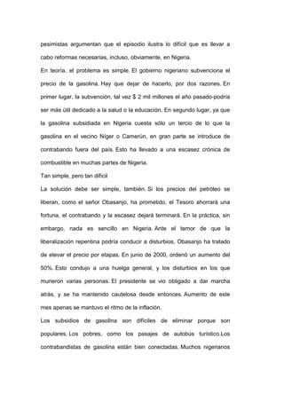 pesimistas argumentan que el episodio ilustra lo difícil que es llevar a

cabo reformas necesarias, incluso, obviamente, en Nigeria.

En teoría, el problema es simple. El gobierno nigeriano subvenciona el

precio de la gasolina. Hay que dejar de hacerlo, por dos razones. En

primer lugar, la subvención, tal vez $ 2 mil millones el año pasado-podría

ser más útil dedicado a la salud o la educación. En segundo lugar, ya que

la gasolina subsidiada en Nigeria cuesta sólo un tercio de lo que la

gasolina en el vecino Níger o Camerún, en gran parte se introduce de

contrabando fuera del país. Esto ha llevado a una escasez crónica de

combustible en muchas partes de Nigeria.

Tan simple, pero tan difícil

La solución debe ser simple, también. Si los precios del petróleo se

liberan, como el señor Obasanjo, ha prometido, el Tesoro ahorrará una

fortuna, el contrabando y la escasez dejará terminará. En la práctica, sin

embargo, nada es sencillo en Nigeria. Ante el temor de que la

liberalización repentina podría conducir a disturbios, Obasanjo ha tratado

de elevar el precio por etapas. En junio de 2000, ordenó un aumento del

50%. Esto condujo a una huelga general, y los disturbios en los que

murieron varias personas. El presidente se vio obligado a dar marcha

atrás, y se ha mantenido cautelosa desde entonces. Aumento de este

mes apenas se mantuvo el ritmo de la inflación.

Los subsidios de gasolina son difíciles de eliminar porque son

populares. Los pobres, como los pasajes de autobús turístico.Los

contrabandistas de gasolina están bien conectadas. Muchos nigerianos
 