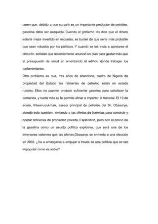 creen que, debido a que su país es un importante productor de petróleo,

gasolina debe ser asequible. Cuando el gobierno les dice que el dinero

estaría mejor invertido en escuelas, se burlan de que sería más probable

que sean robados por los políticos. Y cuando se les insta a apretarse el

cinturón, señalan que recientemente anunció un plan para gastar más que

el presupuesto de salud en omenzando el edificio donde trabajan los

parlamentarios.

Otro problema es que, tras años de abandono, cuatro de Nigeria de

propiedad del Estado las refinerías de petróleo están en estado

ruinoso. Ellos no pueden producir suficiente gasolina para satisfacer la

demanda, y nadie más se le permite afinar o importar el material. El 10 de

enero, RilwanuLukman, asesor principal de petróleo del Sr. Obasanjo,

abordó esta cuestión, invitando a las ofertas de licencias para construir y

operar refinerías de propiedad privada. Espléndido, pero con el precio de

la gasolina como un asunto político explosivo, que será una de los

inversores valientes que las ofertas.Obasanjo se enfrenta a una elección

en 2003. ¿Va a arriesgarse a empujar a través de una política que es tan

impopular como es sabio?
 