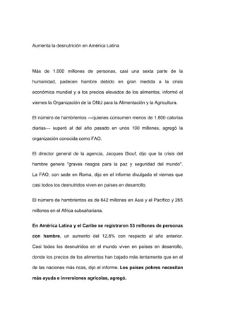 Aumenta la desnutrición en América Latina




Más de 1.000 millones de personas, casi una sexta parte de la

humanidad, padecen hambre debido en gran medida a la crisis

económica mundial y a los precios elevados de los alimentos, informó el

viernes la Organización de la ONU para la Alimentación y la Agricultura.


El número de hambrientos —quienes consumen menos de 1.800 calorías

diarias— superó al del año pasado en unos 100 millones, agregó la

organización conocida como FAO.


El director general de la agencia, Jacques Diouf, dijo que la crisis del

hambre genera "graves riesgos para la paz y seguridad del mundo".

La FAO, con sede en Roma, dijo en el informe divulgado el viernes que

casi todos los desnutridos viven en países en desarrollo.


El número de hambrientos es de 642 millones en Asia y el Pacífico y 265

millones en el Africa subsahariana.


En América Latina y el Caribe se registraron 53 millones de personas

con hambre, un aumento del 12,8% con respecto al año anterior.

Casi todos los desnutridos en el mundo viven en países en desarrollo,

donde los precios de los alimentos han bajado más lentamente que en el

de las naciones más ricas, dijo el informe. Los países pobres necesitan

más ayuda e inversiones agrícolas, agregó.
 