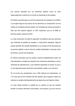 Los precios elevados por los alimentos básicos como el arroz

desencadenaron motines en el mundo en desarrollo el año pasado.


El hambre aumentó pese a una firme producción de cereales en el 2009 y

a una ligera baja en los precios de los alimentos en comparación con los

niveles de mediados del año pasado. Sin embargo los precios promedio a

fines del año pasado seguían un 24% superiores que en el 2006 en

términos reales, observó la FAO.


La crisis económica mundial ha agravado el problema para las personas

que enfrentan la pérdida de empleos o reducciones salariales. Algunos

países también han perdido flexibilidad en el manejo de las fluctuaciones

de precios debido a que la crisis ha restado efectividad a recursos como

las divisas, que se han devaluado.


El informe pronosticó que los pobres urbanos probablemente serán los

más afectados a medida que declinan las inversiones extranjeras y cae la

demanda de exportaciones, y que millones regresarán al campo, lo que a

su vez ejercerá presión sobre las comunidades rurales y sus recursos.


En el mundo hay actualmente unos 1.020 millones de hambrientos, un

11% más que los 915 millones del año pasado, dijo la agencia. Basó sus

cálculos en análisis del Departamento de Agricultura de Estados Unidos.


La crisis afecta también la calidad de la nutrición ya que las familias

tienden a comprar alimentos más baratos, como granos, que son ricos en
 