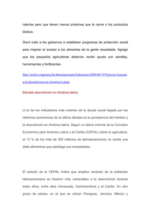 calorías pero que tienen menos proteínas que la carne o los productos

lácteos.


Diouf instó a los gobiernos a establecer programas de protección social

para mejorar el acceso a los alimentos de la gente necesitada. Agregó

que los pequeños agricultores deberían recibir ayuda con semillas,

herramientas y fertilizantes.


http://archivo.laprensa.hn/Internacionales/Ediciones/2009/06/19/Noticias/Aument

a-la-desnutricion-en-America-Latina


Elevada desnutrición en América latina




U no de los indicadores más notorios de la deuda social dejada por las

reformas económicas de la última década es la persistencia del hambre y

la desnutrición en América latina. Según un último informe de la Comisión

Económica para América Latina y el Caribe (CEPAL) sobre la agricultura,

el 13 % de los más de 300 millones de latinoamericanos no recibe una

dieta alimenticia que satisfaga sus necesidades.




El estudio de la CEPAL indica que amplios sectores de la población

latinoamericana se hicieron más vulnerables a la desnutrición durante

estos años, entre ellos Venezuela, Centroamérica y el Caribe. En otro

grupo de países, en el que se ubican Paraguay, Jamaica, México y
 