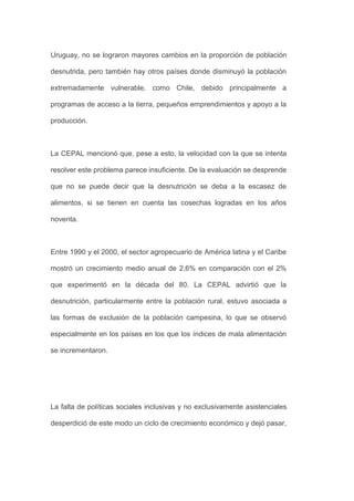 Uruguay, no se lograron mayores cambios en la proporción de población

desnutrida, pero también hay otros países donde disminuyó la población

extremadamente vulnerable, como Chile, debido principalmente a

programas de acceso a la tierra, pequeños emprendimientos y apoyo a la

producción.



La CEPAL mencionó que, pese a esto, la velocidad con la que se intenta

resolver este problema parece insuficiente. De la evaluación se desprende

que no se puede decir que la desnutrición se deba a la escasez de

alimentos, si se tienen en cuenta las cosechas logradas en los años

noventa.



Entre 1990 y el 2000, el sector agropecuario de América latina y el Caribe

mostró un crecimiento medio anual de 2,6% en comparación con el 2%

que experimentó en la década del 80. La CEPAL advirtió que la

desnutrición, particularmente entre la población rural, estuvo asociada a

las formas de exclusión de la población campesina, lo que se observó

especialmente en los países en los que los índices de mala alimentación

se incrementaron.




La falta de políticas sociales inclusivas y no exclusivamente asistenciales

desperdició de este modo un ciclo de crecimiento económico y dejó pasar,
 