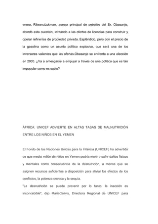 enero, RilwanuLukman, asesor principal de petróleo del Sr. Obasanjo,

abordó esta cuestión, invitando a las ofertas de licencias para construir y

operar refinerías de propiedad privada. Espléndido, pero con el precio de

la gasolina como un asunto político explosivo, que será una de los

inversores valientes que las ofertas.Obasanjo se enfrenta a una elección

en 2003. ¿Va a arriesgarse a empujar a través de una política que es tan

impopular como es sabio?




ÁFRICA: UNICEF ADVIERTE EN ALTAS TASAS DE MALNUTRICIÓN

ENTRE LOS NIÑOS EN EL YEMEN



El Fondo de las Naciones Unidas para la Infancia (UNICEF) ha advertido

de que medio millón de niños en Yemen podría morir o sufrir daños físicos

y mentales como consecuencia de la desnutrición, a menos que se

asignen recursos suficientes a disposición para aliviar los efectos de los

conflictos, la pobreza crónica y la sequía.

"La desnutrición se puede prevenir por lo tanto, la inacción es

inconcebible", dijo MariaCalivis, Directora Regional de UNICEF para
 