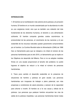 INTRODUCCIÓN


1. El hambre es la manifestación más extrema de la pobreza y la privación

humana. El hambre en un mundo caracterizado por la abundancia no sólo

es una vergüenza moral, sino que es también una violación del más

fundamental de los derechos humanos, el derecho a una alimentación

suficiente.   El   hambre   comporta   grandes   costos   económicos:   la

productividad de las personas, el crecimiento de las naciones y el uso

sostenible de los recursos naturales quedan gravemente comprometidos

por el hambre. La Cumbre Mundial sobre la Alimentación (CMA) de 1996

hizo un llamamiento para que se redujera a la mitad el número de las

personas hambrientas para el año 2015, un llamamiento que se repite en

los Objetivos de desarrollo del Milenio. Pero si no se adoptan medidas

firmes en una escala proporcional al tamaño del problema no podrá

lograrse el objetivo de reducir a la mitad el número de personas

hambrientas.


2. Tiene poco sentido el desarrollo sostenible en la presencia de

situaciones de hambre y pobreza en gran escala. Las personas

hambrientas son incapaces de trabajar a pleno potencial, son más

propensas a condiciones de salud precarias y carecen de la capacidad

para ahorrar e invertir. El hambre es a la vez causa y efecto de la

pobreza. Las personas que padecen hambre encuentran las vías de

salida de la pobreza impedidas. Las personas hambrientas tienen todas
 