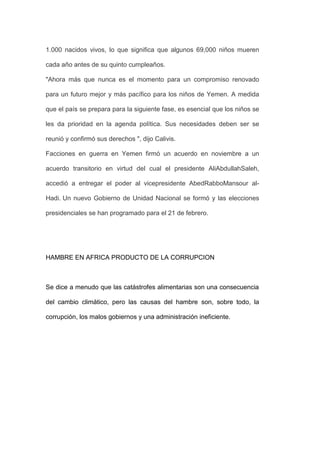 1.000 nacidos vivos, lo que significa que algunos 69,000 niños mueren

cada año antes de su quinto cumpleaños.

"Ahora más que nunca es el momento para un compromiso renovado

para un futuro mejor y más pacífico para los niños de Yemen. A medida

que el país se prepara para la siguiente fase, es esencial que los niños se

les da prioridad en la agenda política. Sus necesidades deben ser se

reunió y confirmó sus derechos ", dijo Calivis.

Facciones en guerra en Yemen firmó un acuerdo en noviembre a un

acuerdo transitorio en virtud del cual el presidente AliAbdullahSaleh,

accedió a entregar el poder al vicepresidente AbedRabboMansour al-

Hadi. Un nuevo Gobierno de Unidad Nacional se formó y las elecciones

presidenciales se han programado para el 21 de febrero.




HAMBRE EN AFRICA PRODUCTO DE LA CORRUPCION



Se dice a menudo que las catástrofes alimentarias son una consecuencia

del cambio climático, pero las causas del hambre son, sobre todo, la

corrupción, los malos gobiernos y una administración ineficiente.
 