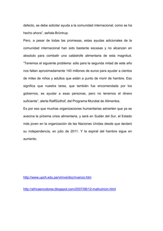 defecto, se debe solicitar ayuda a la comunidad internacional, como se ha

hecho ahora‖, señala Brüntrup.

Pero, a pesar de todas las promesas, estas ayudas adicionales de la

comunidad internacional han sido bastante escasas y no alcanzan en

absoluto para combatir una catástrofe alimentaria de esta magnitud.

―Tenemos el siguiente problema: sólo para la segunda mitad de este año

nos faltan aproximadamente 140 millones de euros para ayudar a cientos

de miles de niños y adultos que están a punto de morir de hambre. Eso

significa que nuestra tarea, que también fue encomendada por los

gobiernos, es ayudar a esas personas, pero no tenemos el dinero

suficiente‖, alerta RalfSüdhof, del Programa Mundial de Alimentos.

Es por eso que muchas organizaciones humanitarias advierten que ya se

avecina la próxima crisis alimentaria, y será en Sudán del Sur, el Estado

más joven en la organización de las Naciones Unidas desde que declaró

su independencia, en julio de 2011. Y la espiral del hambre sigue en

aumento.




http://www.upch.edu.pe/vrinve/doc/nvanco.htm


http://africaencolores.blogspot.com/2007/08/12-malnutricin.html
 