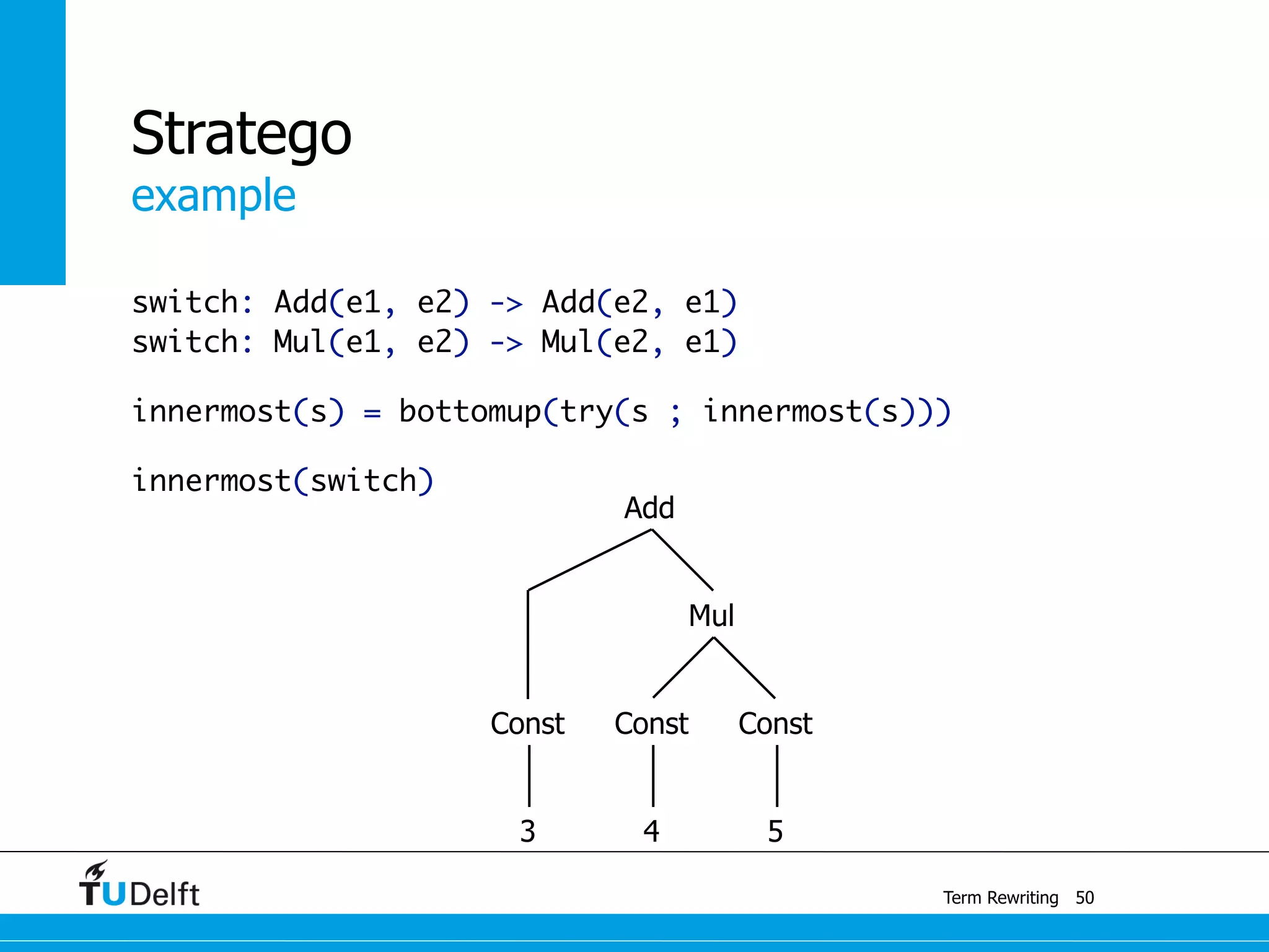 example
Term Rewriting
Stratego
switch: Add(e1, e2) -> Add(e2, e1)
switch: Mul(e1, e2) -> Mul(e2, e1)
innermost(s) = bottomup(try(s ; innermost(s)))
innermost(switch)
50
Const
Mul
Const
3 4 5
Const
Add
 