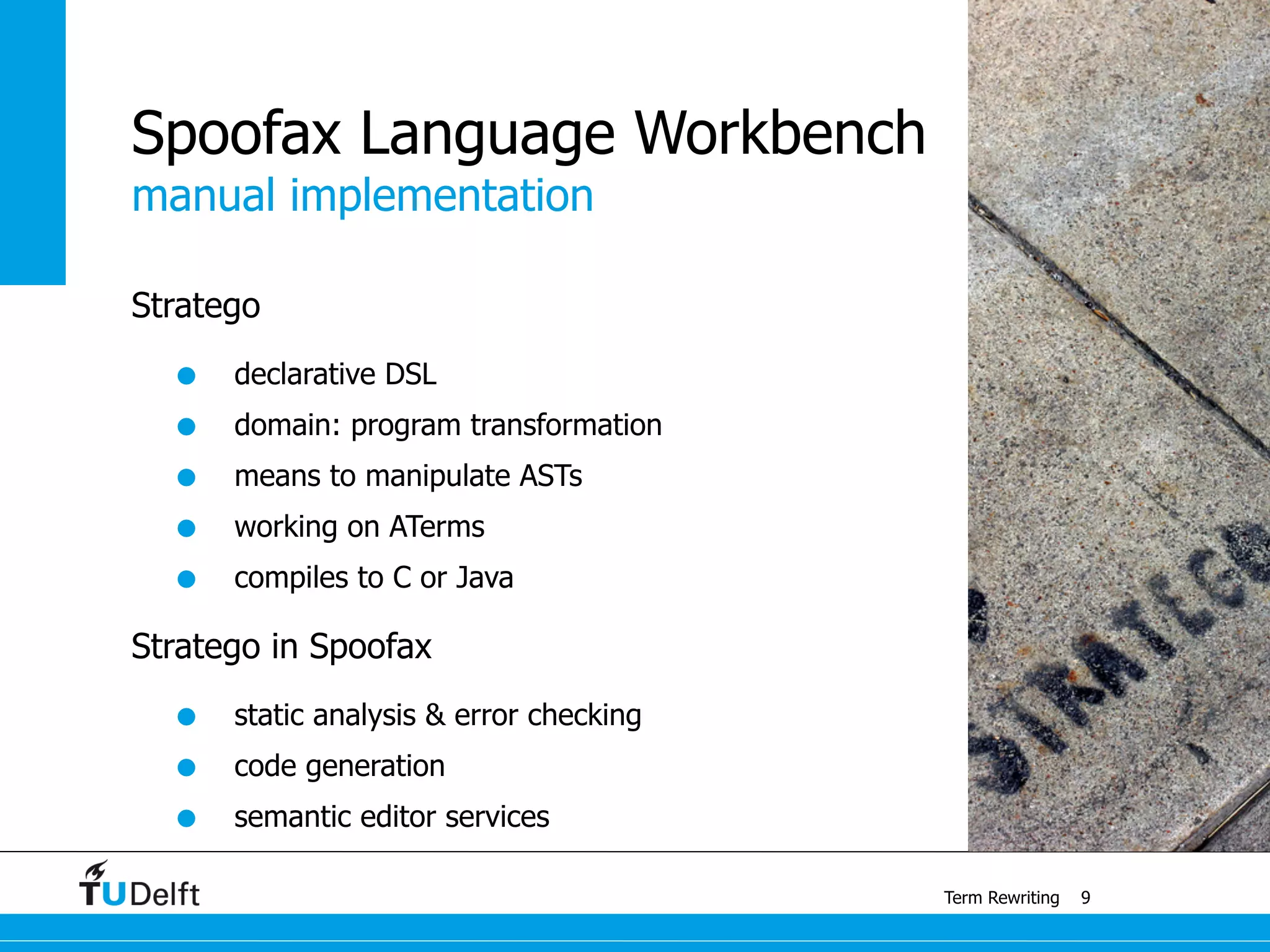 manual implementation
Term Rewriting
Spoofax Language Workbench
Stratego
• declarative DSL
• domain: program transformation
• means to manipulate ASTs
• working on ATerms
• compiles to C or Java
Stratego in Spoofax
• static analysis & error checking
• code generation
• semantic editor services
9
 