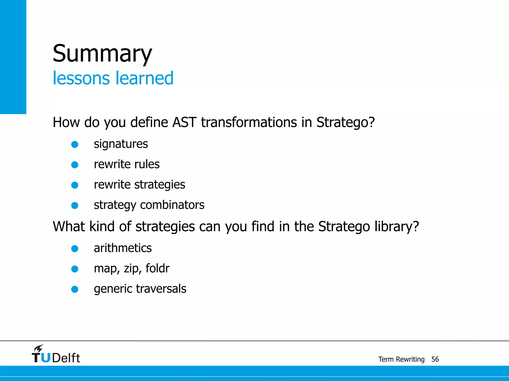 lessons learned
Term Rewriting
Summary
How do you define AST transformations in Stratego?
• signatures
• rewrite rules
• rewrite strategies
• strategy combinators
What kind of strategies can you find in the Stratego library?
• arithmetics
• map, zip, foldr
• generic traversals
56
 