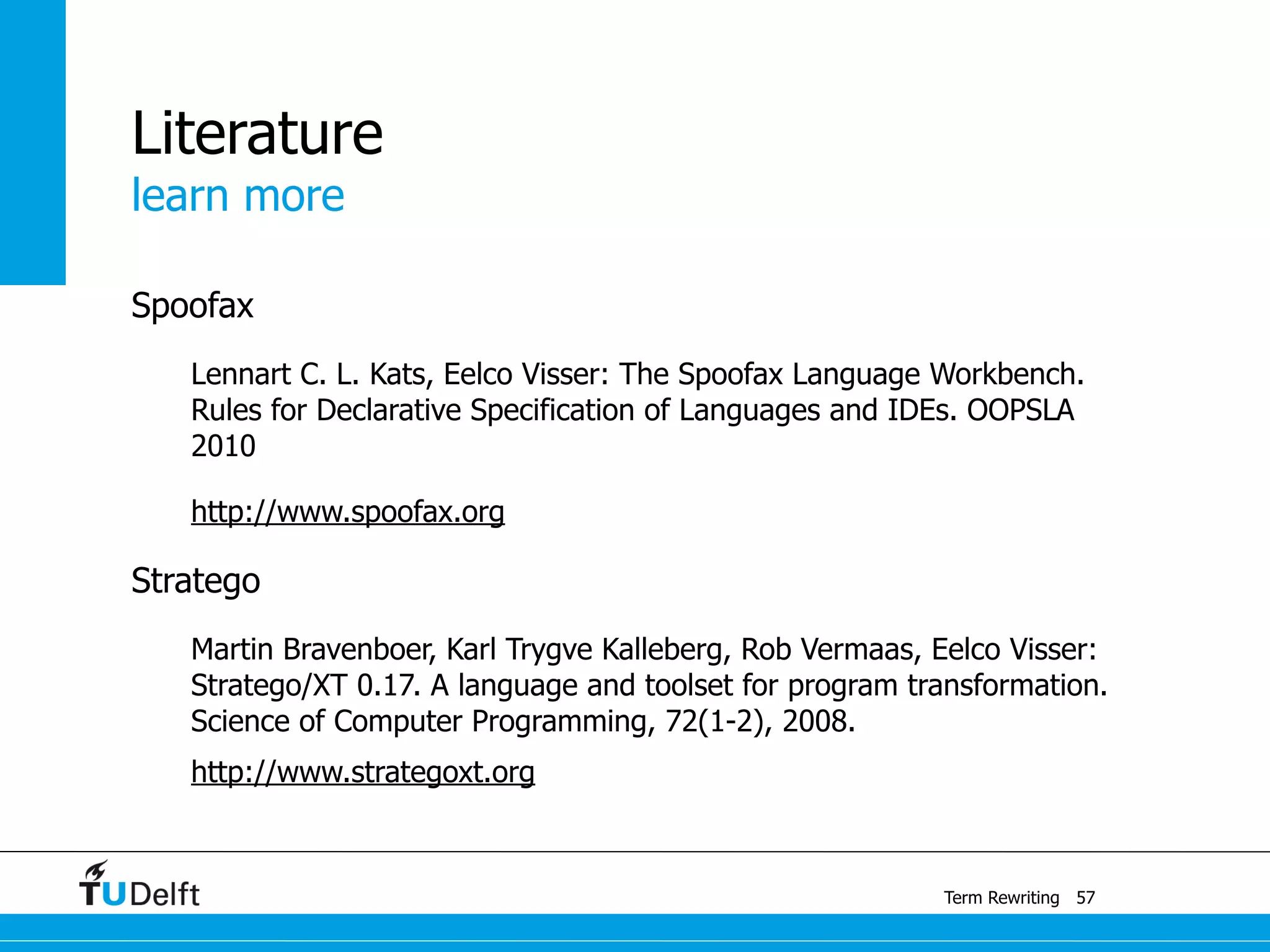 learn more
Term Rewriting
Literature
Spoofax
Lennart C. L. Kats, Eelco Visser: The Spoofax Language Workbench.
Rules for Declarative Specification of Languages and IDEs. OOPSLA
2010
http://www.spoofax.org
Stratego
Martin Bravenboer, Karl Trygve Kalleberg, Rob Vermaas, Eelco Visser:
Stratego/XT 0.17. A language and toolset for program transformation.
Science of Computer Programming, 72(1-2), 2008.
http://www.strategoxt.org
57
 