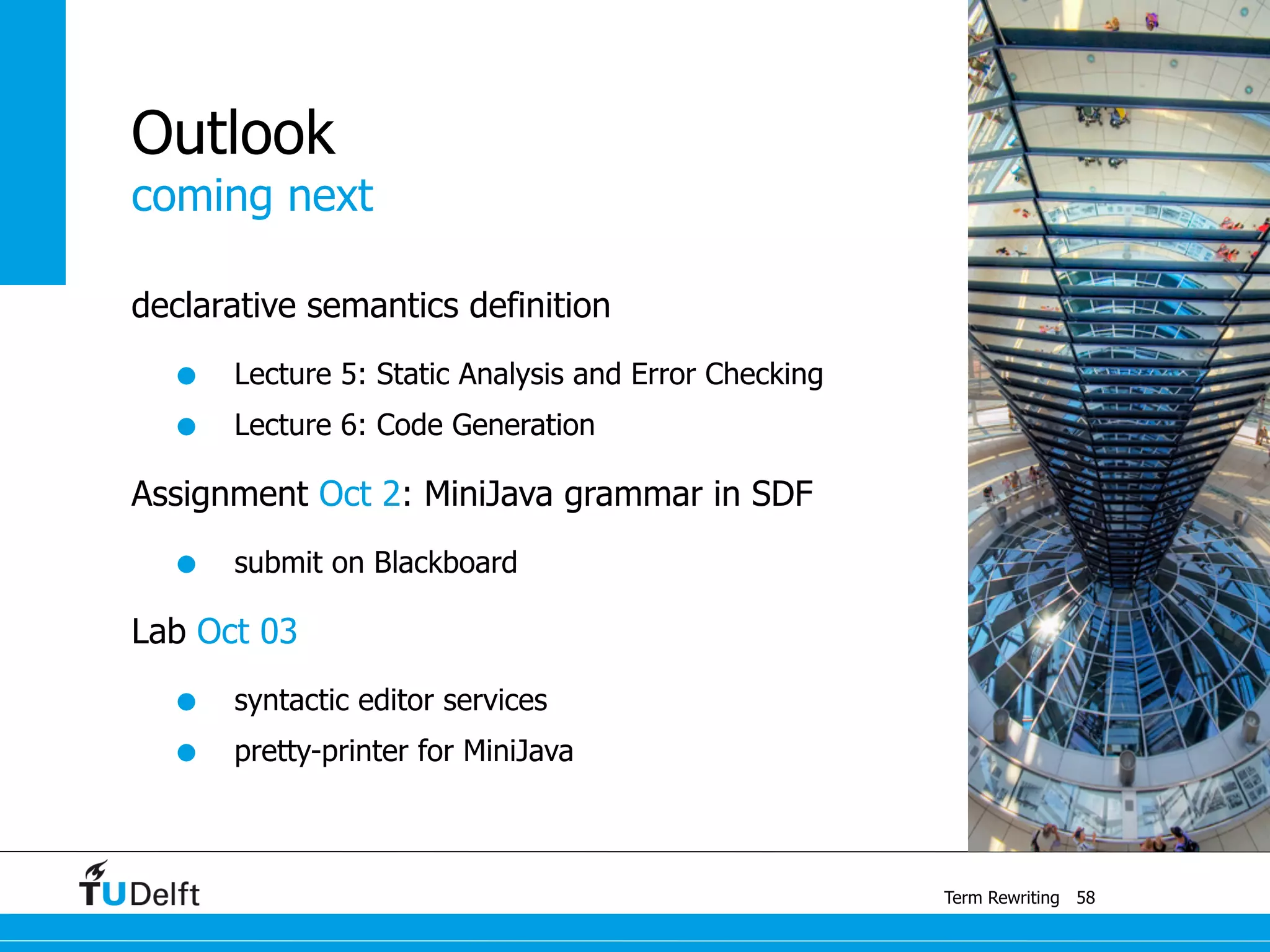 coming next
Term Rewriting
Outlook
declarative semantics definition
• Lecture 5: Static Analysis and Error Checking
• Lecture 6: Code Generation
Assignment Oct 2: MiniJava grammar in SDF
• submit on Blackboard
Lab Oct 03
• syntactic editor services
• pretty-printer for MiniJava
58
 