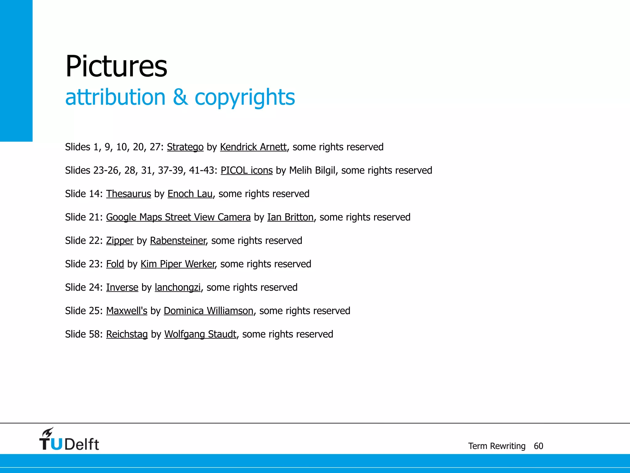 attribution & copyrights
Term Rewriting
Pictures
Slides 1, 9, 10, 20, 27: Stratego by Kendrick Arnett, some rights reserved
Slides 23-26, 28, 31, 37-39, 41-43: PICOL icons by Melih Bilgil, some rights reserved
Slide 14: Thesaurus by Enoch Lau, some rights reserved
Slide 21: Google Maps Street View Camera by Ian Britton, some rights reserved
Slide 22: Zipper by Rabensteiner, some rights reserved
Slide 23: Fold by Kim Piper Werker, some rights reserved
Slide 24: Inverse by lanchongzi, some rights reserved
Slide 25: Maxwell's by Dominica Williamson, some rights reserved
Slide 58: Reichstag by Wolfgang Staudt, some rights reserved
60
 