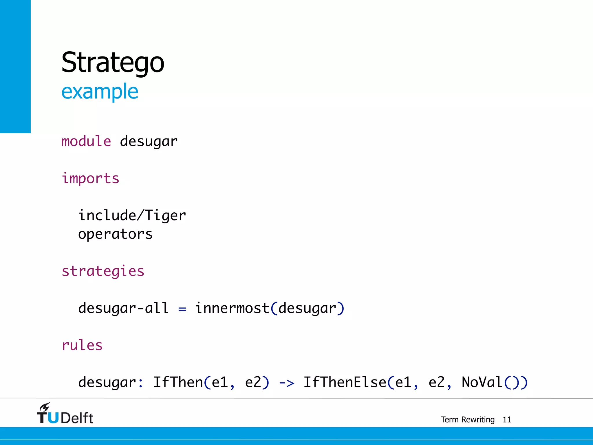 example
Term Rewriting
Stratego
module desugar
imports
include/Tiger
operators
strategies
	
desugar-all = innermost(desugar)
	
rules
desugar: IfThen(e1, e2) -> IfThenElse(e1, e2, NoVal())
11
 