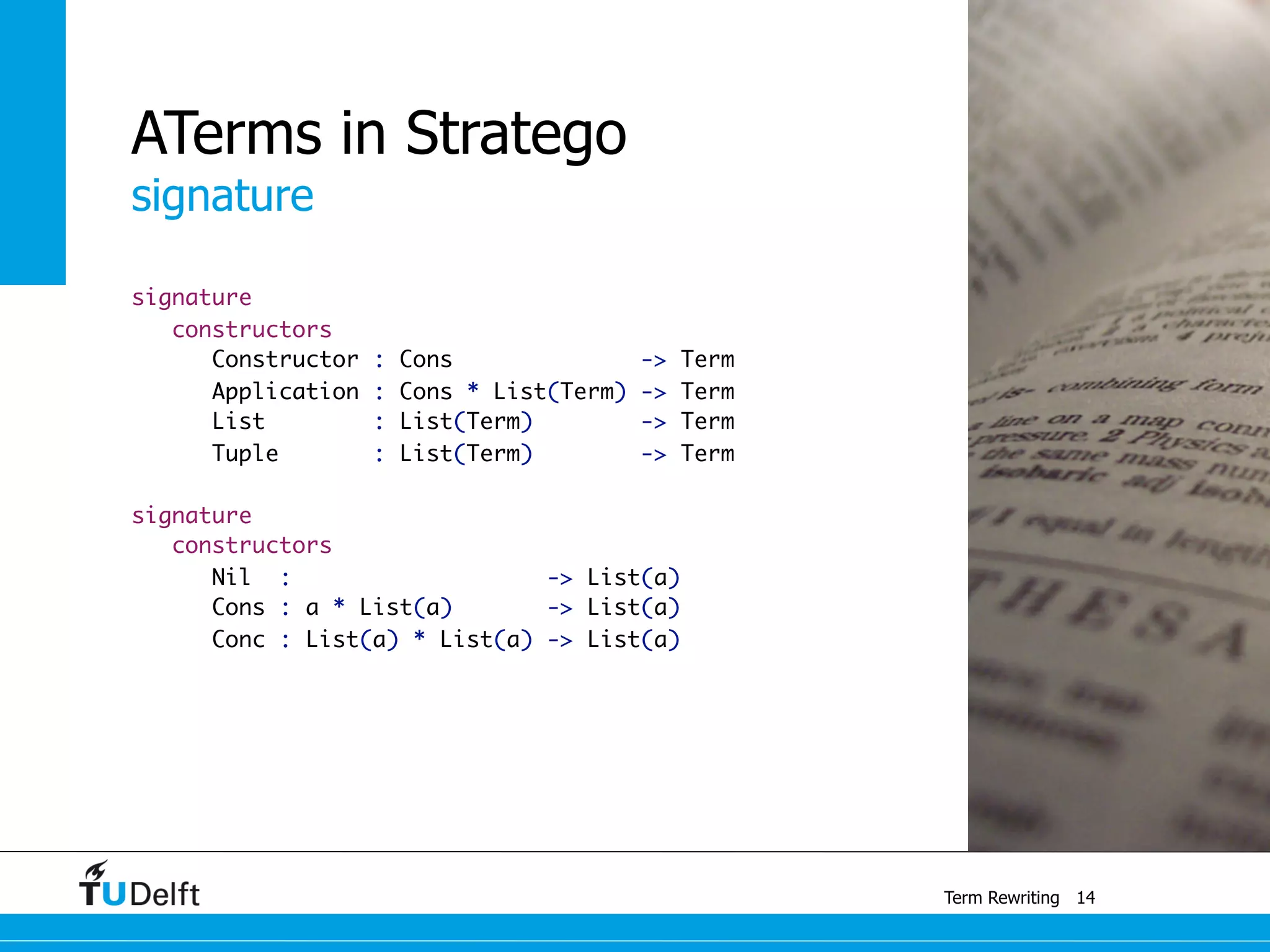 signature
Term Rewriting
signature
constructors
Constructor : Cons -> Term
Application : Cons * List(Term) -> Term
List : List(Term) -> Term
Tuple : List(Term) -> Term
signature
constructors
Nil : -> List(a)
Cons : a * List(a) -> List(a)
Conc : List(a) * List(a) -> List(a)
14
ATerms in Stratego
 