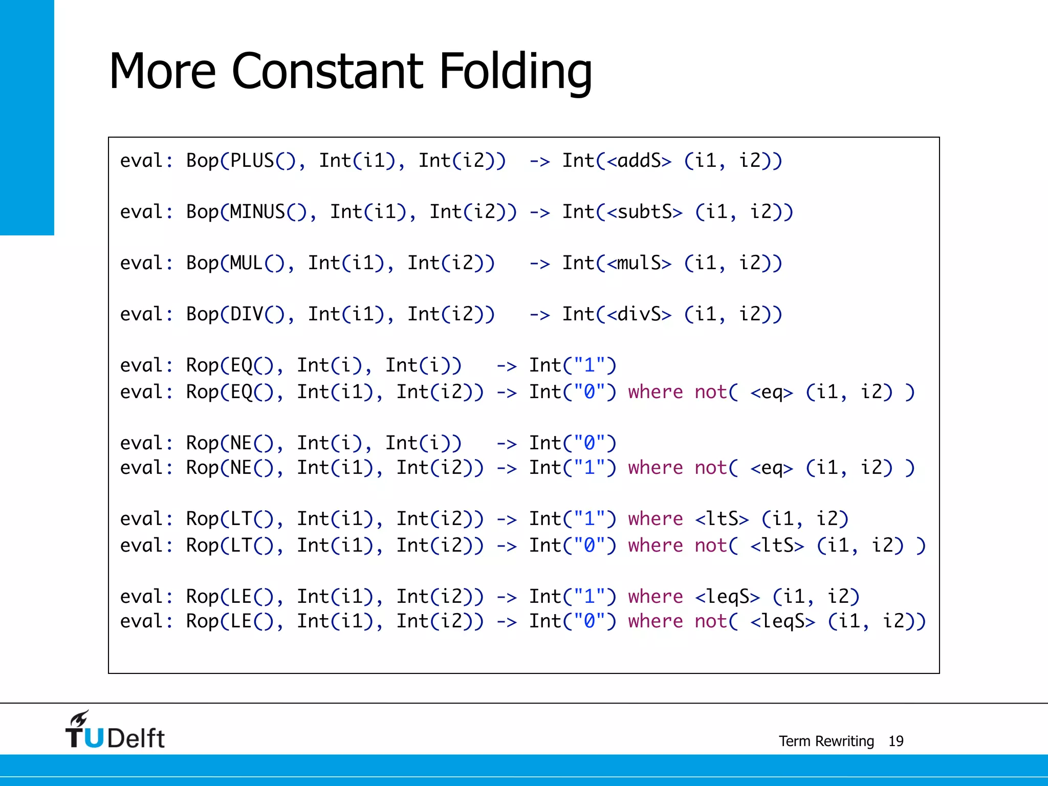 eval: Bop(PLUS(), Int(i1), Int(i2)) -> Int(<addS> (i1, i2))
eval: Bop(MINUS(), Int(i1), Int(i2)) -> Int(<subtS> (i1, i2))
eval: Bop(MUL(), Int(i1), Int(i2)) -> Int(<mulS> (i1, i2))
eval: Bop(DIV(), Int(i1), Int(i2)) -> Int(<divS> (i1, i2))
	
eval: Rop(EQ(), Int(i), Int(i)) -> Int("1")
eval: Rop(EQ(), Int(i1), Int(i2)) -> Int("0") where not( <eq> (i1, i2) )
eval: Rop(NE(), Int(i), Int(i)) -> Int("0")
eval: Rop(NE(), Int(i1), Int(i2)) -> Int("1") where not( <eq> (i1, i2) )
	
eval: Rop(LT(), Int(i1), Int(i2)) -> Int("1") where <ltS> (i1, i2)
eval: Rop(LT(), Int(i1), Int(i2)) -> Int("0") where not( <ltS> (i1, i2) )
	
eval: Rop(LE(), Int(i1), Int(i2)) -> Int("1") where <leqS> (i1, i2)
eval: Rop(LE(), Int(i1), Int(i2)) -> Int("0") where not( <leqS> (i1, i2))
Term Rewriting
More Constant Folding
19
 