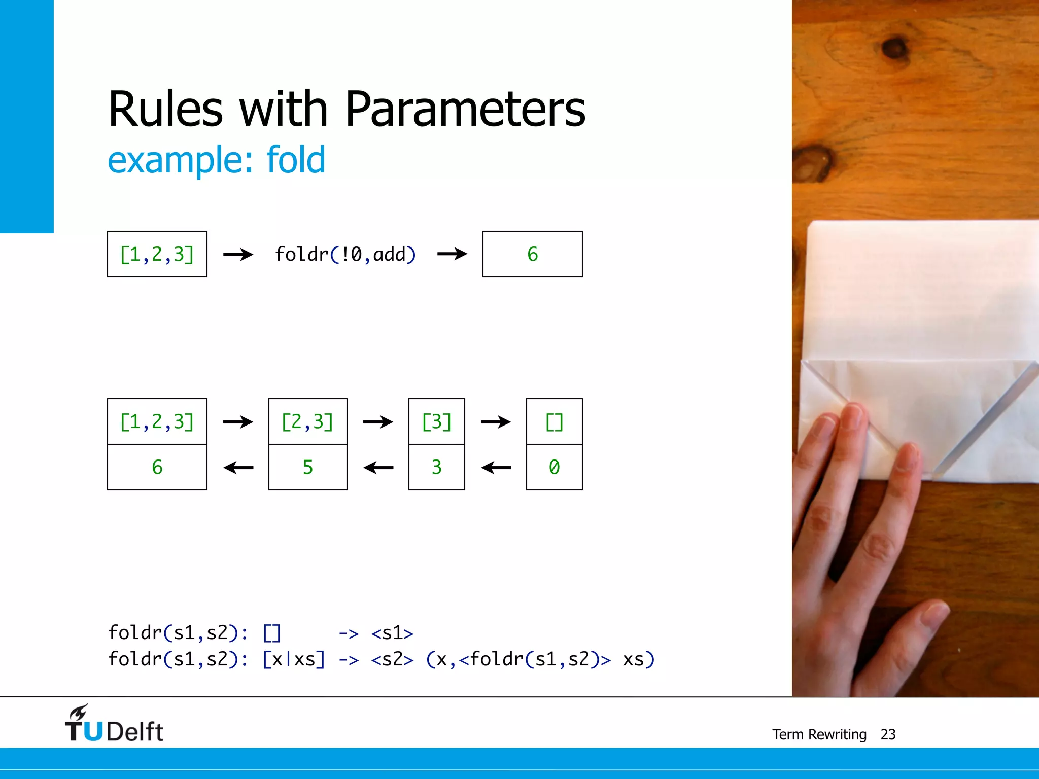 example: fold
Term Rewriting
Rules with Parameters
foldr(s1,s2): [] -> <s1>	
foldr(s1,s2): [x|xs] -> <s2> (x,<foldr(s1,s2)> xs)
23
[1,2,3] foldr(!0,add) 6
[]
0
[3]
3
[2,3]
56
[1,2,3]
 