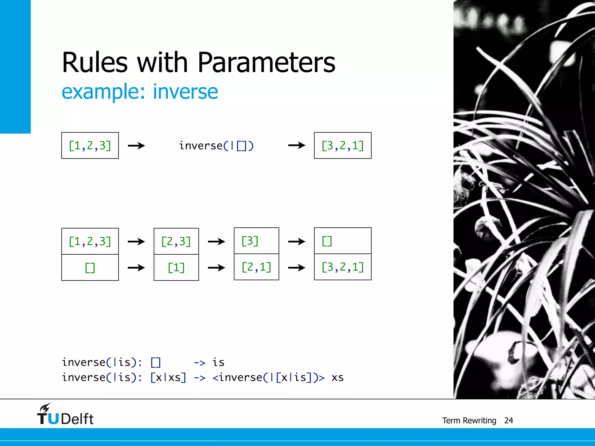 example: inverse
Term Rewriting
Rules with Parameters
inverse(|is): [] -> is	
inverse(|is): [x|xs] -> <inverse(|[x|is])> xs
24
[1,2,3] inverse(|[]) [3,2,1]
[2,3]
[1][]
[1,2,3] [3]
[2,1] [3,2,1]
[]
 