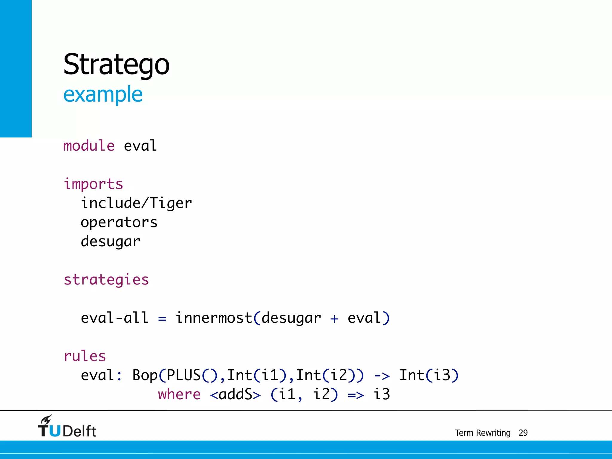 example
Term Rewriting
Stratego
module eval
imports
include/Tiger
operators
desugar
strategies
eval-all = innermost(desugar + eval)
	
rules
eval: Bop(PLUS(),Int(i1),Int(i2)) -> Int(i3)
where <addS> (i1, i2) => i3
29
 
