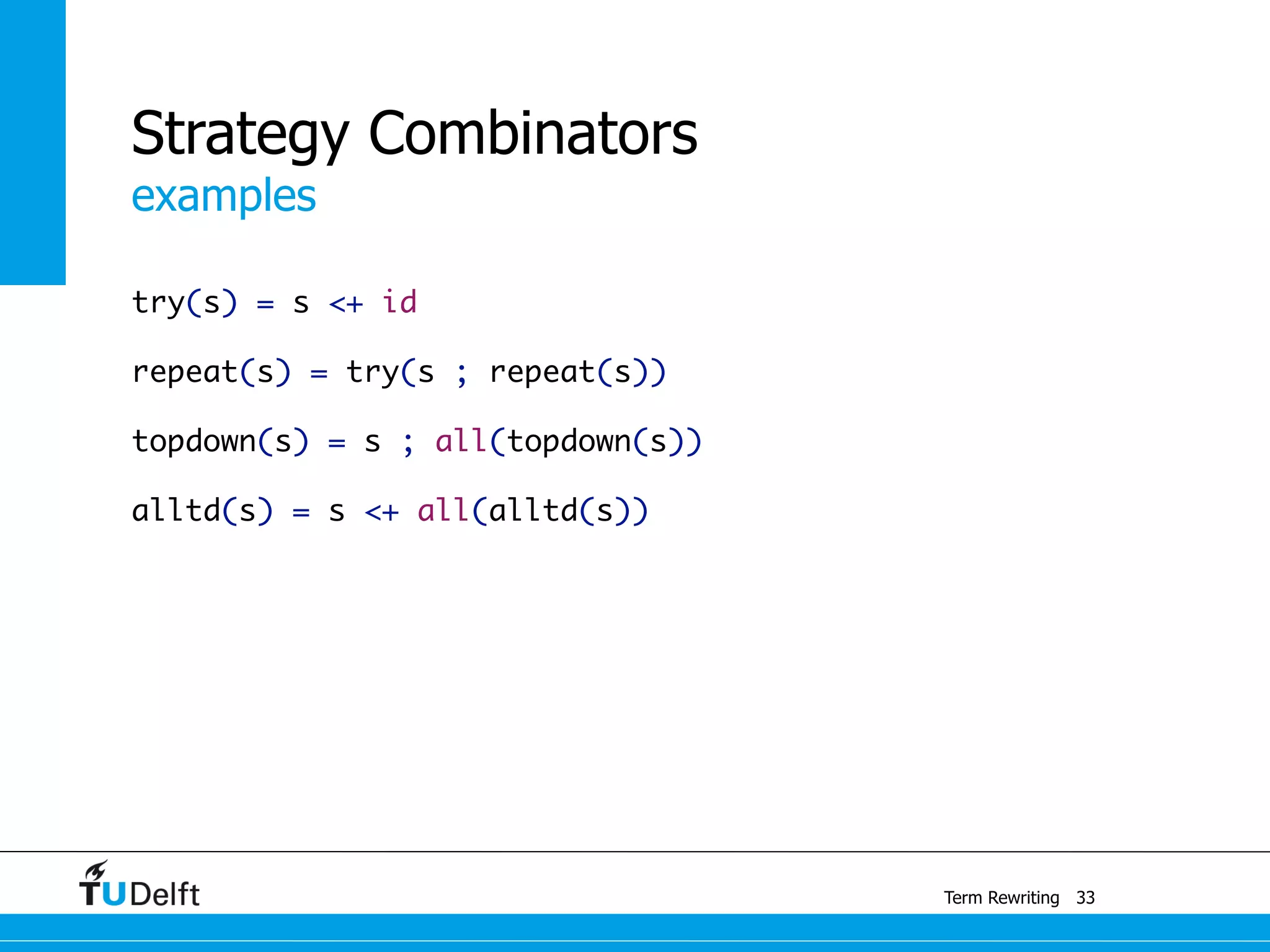 examples
Term Rewriting
Strategy Combinators
try(s) = s <+ id
repeat(s) = try(s ; repeat(s))
topdown(s) = s ; all(topdown(s))
alltd(s) = s <+ all(alltd(s))
33
 