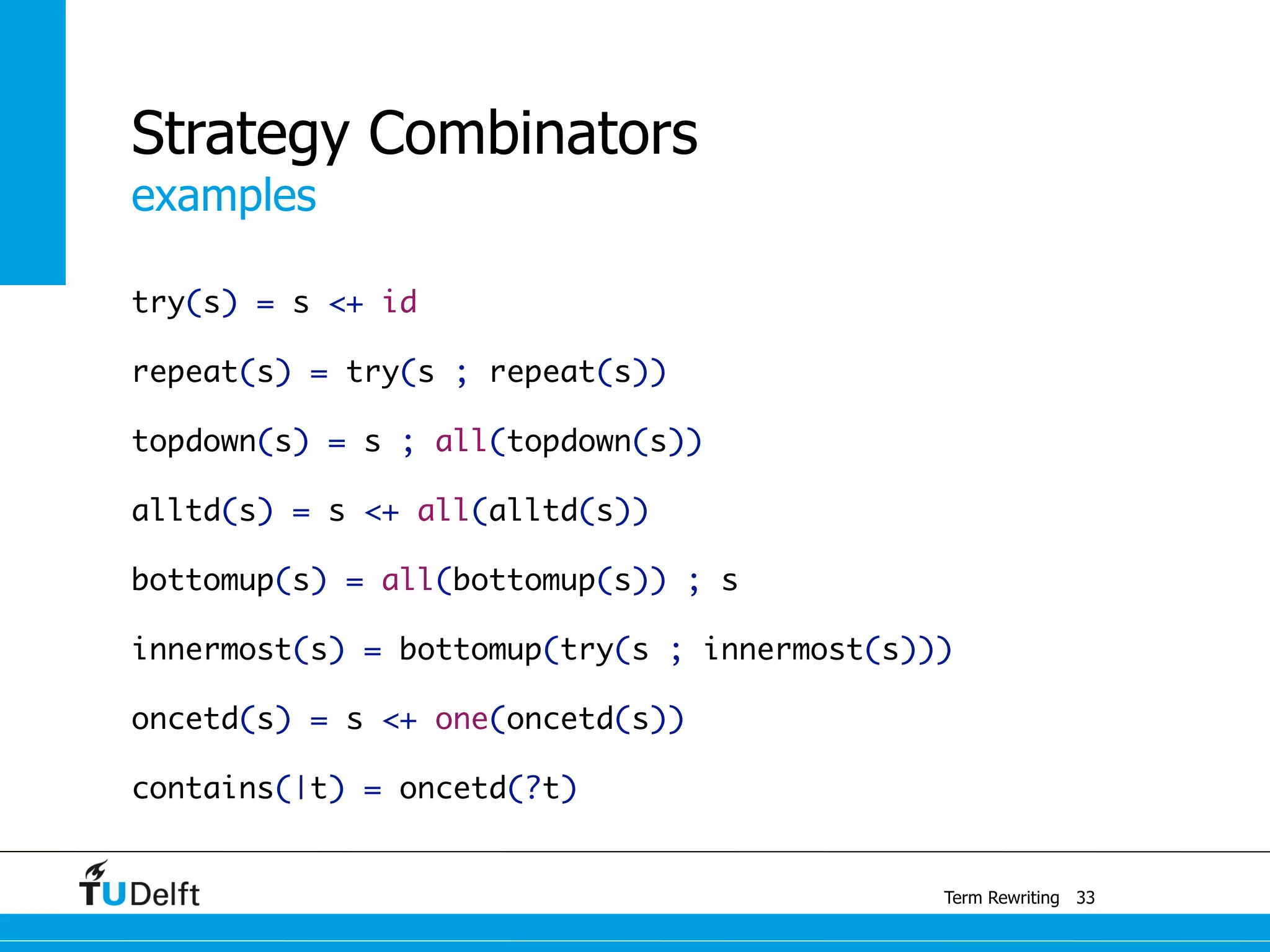 examples
Term Rewriting
Strategy Combinators
try(s) = s <+ id
repeat(s) = try(s ; repeat(s))
topdown(s) = s ; all(topdown(s))
alltd(s) = s <+ all(alltd(s))
bottomup(s) = all(bottomup(s)) ; s
innermost(s) = bottomup(try(s ; innermost(s)))
oncetd(s) = s <+ one(oncetd(s))
contains(|t) = oncetd(?t)
33
 
