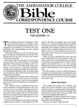 CORRESPONDENCE COURSE
TEST ONE
FOR LESSONS 1-4
T
HIS multiple-choice test is designed to help
you review the subjects you studied in your
Bible with the preceding four lessons. It's an
enjoyable way of putting to use some of the vital
knowledge and understanding you have gained
through this course.
Notice that there are four parts to the test, each
part covering one of the previous four lessons. You
should take this test after finishing your studies
with these four lessons.
Also notice that you must select one of the four
choices given under each question or incomplete
statement. These choices are labeled A, B, C, D.
Only one is correct. The other three choices are
wrong-unless stated or indicated otherwise.
Usually they are false ideas believed by the major-
ity of professing Christians today, or by those who
do not believe in the Creator God and the divine
inspiration of the Bible.
From among the four choices, select only the one
that you believe to be correct and circle the letter
of that choice with a pen or pencil. As an example,
the correct choice for question one is already cir-
cled for you.
Take sufficient time to understand each ques-
tion or statement, as well as the choices. Try to do
as many as you can without referring to the pre-
vious four lessons. If you have any difficulty decid-
ing on the correct answer, then review the part of
the lesson covering the point under question or the
statement to be completed. We expect you to do
so-it isn't cheating!
Once you have finished the test and are satisfied
with all of your answers, transfer them to the test
answer card that accompanies this test. Simply
place an "x" in the box corresponding to the letter
of the choice you have circled for each question or
statement. As an example, number one on the test
answer card is already marked correctly for you.
Take special care in transferring your answers to
the answer card so that you do not make an error
during this step.
When you have completed the entire test and
have transferred all of your answers to the test
answer card, follow the directions for returning it
to our office you normally write to. There it will be
graded and mailed back to you. Our mailing
addresses are printed on the reverse side of the test
answer card instructions and on page two of this
test.
We will continue to send you additional lessons
as long as you sincerely desire to understand more
of God's Word with the help of these lessons. So be
sure to take this test and send us your completed
test answer card!
About Your Score
Your graded test answer card, showing your
exact score, will be returned to you. A score of 75
percent or above is a passing grade. After satisfac-
torily completing this test, Lessons 5 through 8 will
be sent to you at the rate of one per month. Test
Two will be included with Lesson 8.
Remember: No further lessons will be sent to
you unless you complete and return the enclosed
test answer card for grading.
Now you are ready to begin the test!
 