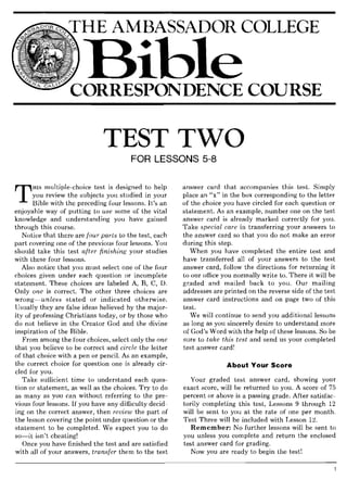 THE AMBASSADOR COLLEGE
TEST TWO
FOR LESSONS 5-8
T
HIS multiple-choice test is designed to help
you review the subjects you studied in your
Bible with the preceding four lessons. It's an
enjoyable way of putting to use some of the vital
knowledge and understanding you have gained
through this course.
Notice that there are four parts to the test, each
part covering one of the previous four lessons. You
should take this test after finishing your studies
with these four lessons.
Also notice that you must select one of the four
choices given under each question or incomplete
statement. These choices are labeled A, B, C, D.
Only one is correct. The other three choices are
wrong~unless stated or indicated otherwise.
Usually they are false ideas believed by the major-
ity of professing Christians today, or by those who
do not believe in the Creator God and the divine
inspiration of the Bible.
From among the four choices, select only the one
that you believe to be correct and circle the letter
of that choice with a pen or pencil. As an example,
the correct choice for question one is already cir-
cled for you.
Take sufficient time to understand each ques-
tion or statement, as well as the choices. Try to do
as many as you can without referring to the pre-
vious four lessons. If you have any difficulty decid-
ing on the correct answer, then review the part of
the lesson covering the point under question or the
statement to be completed. We expect you to do
so~it isn't cheating!
Once you have finished the test and are satisfied
with all of your answers, transfer them to the test
answer card that accompanies this test. Simply
place an "x" in the box corresponding to the letter
of the choice you have circled for each question or
statement. As an example, number one on the test
answer card is already marked correctly for you.
Take special care in transferring your answers to
the answer card so that you do not make an error
during this step.
When you have completed the entire test and
have transferred all of your answers to the test
answer card, follow the directions for returning it
to our office you normally write to. There it will be
graded and mailed back to you. Our mailing
addresses are printed on the reverse side of the test
answer card instructions and on page two of this
test.
We will continue to send you additional lessons
as long as you sincerely desire to understand more
of God's Word with the help of these lessons. So be
sure to take this test and send us your completed
test answer card!
About Your Score
Your graded test answer card, showing your
exact score, will be returned to you. A score of 75
percent or above is a passing grade. After satisfac-
torily completing this test, Lessons 9 through 12
will be sent to you at the rate of one per month.
Test Three will be included with Lesson 12.
Remember: No further lessons will be sent to
you unless you complete and return the enclosed
test answer card for grading.
Now you are ready to begin the test!
 