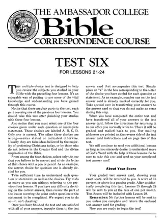 THE AMBASSADOR COLLEGE
TEST SIX
FOR LESSONS 21-24
T
HIS multiple-choice test is designed to help
you review the subjects you studied in your
Bible with the preceding four lessons. It's an
enjoyable way of putting to use some of the vital
knowledge and understanding you have gained
through this course.
Notice that there are four parts to the test, each
part covering one of the previous four lessons. You
should take this test after finishing your studies
with these four lessons.
Also notice that you must select one of the four
choices given under each question or incomplete
statement. These choices are labeled A, B, C, D.
Only one is correct. The other three choices are
wrong-unless stated or indicated otherwise.
Usually they are false ideas believed by the major-
ity of professing Christians today, or by those who
do not believe in the Creator God and the divine
inspiration of the Bible.
From among the four choices, select only the one
that you believe to be correct and circle the letter
of that choice with a pen or pencil. As an example,
the correct choice for question one is already cir-
cled for you.
Take sufficient time to understand each ques-
tion or statement, as well as the choices. Try to do
as many as you can without referring to the pre-
vious four lessons. If you have any difficulty decid-
ing on the correct answer, then review the part of
the lesson covering the point under question or the
statement to be completed. We expect you to do
so-it isn't cheating!
Once you have finished the test and are satisfied
with all of your answers, transfer them to the test
answer card that accompanies this test. Simply
place an "x" in the box corresponding to the letter
of the choice you have circled for each question or
statement. As an example, number one on the test
answer card is already marked correctly for you.
Take special care in transferring your answers to
the answer card so that you do not make an error
during this step.
When you have completed the entire test and
have transferred all of your answers to the test
answer card, follow the directions for returning it
to our office you normally write to. There it will be
graded and mailed back to you. Our mailing
addresses are printed on the reverse side of the test
answer card instructions and on page two of this
test.
We will continue to send you additional lessons
as long as you sincerely desire to understand more
of God's Word with the help of these lessons. So be
sure to take this test and send us your completed
test answer card!
About Your Score
Your graded test answer card, showing your
exact score, will be returned to you. A score of 75
percent or above is a passing grade. After satisfac-
torily completing this test, Lessons 25 through 28
will be sent to you at the rate of one per month.
Test Seven will be included with Lesson 28.
Remember: No further lessons will be sent to
you unless you complete and return the enclosed
test answer card for grading.
Now you are ready to begin the test!
 