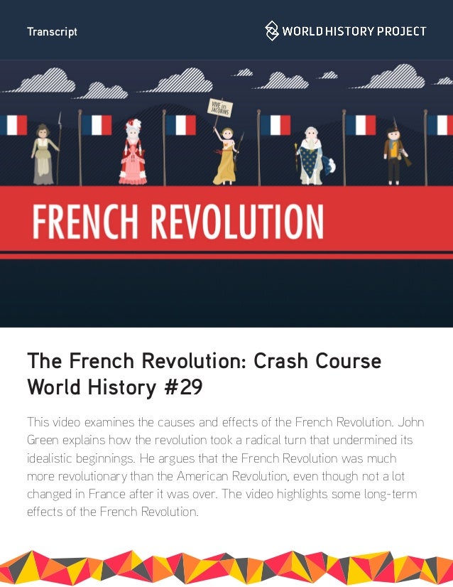 Transcript
The French Revolution: Crash Course
World History #29
This video examines the causes and effects of the French Revolution. John
Green explains how the revolution took a radical turn that undermined its
idealistic beginnings. He argues that the French Revolution was much
more revolutionary than the American Revolution, even though not a lot
changed in France after it was over. The video highlights some long-term
effects of the French Revolution.
 