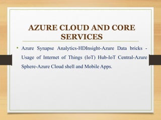 AZURE CLOUD AND CORE
SERVICES
• Azure Synapse Analytics-HDInsight-Azure Data bricks -
Usage of Internet of Things (IoT) Hub-IoT Central-Azure
Sphere-Azure Cloud shell and Mobile Apps.
 