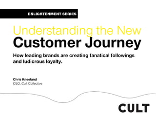 ENLIGHTENMENT SERIES
Understanding the New
Customer Journey
How leading brands are creating fanatical followings
and ludicrous loyalty.
Chris Kneeland
CEO, Cult Collective
 