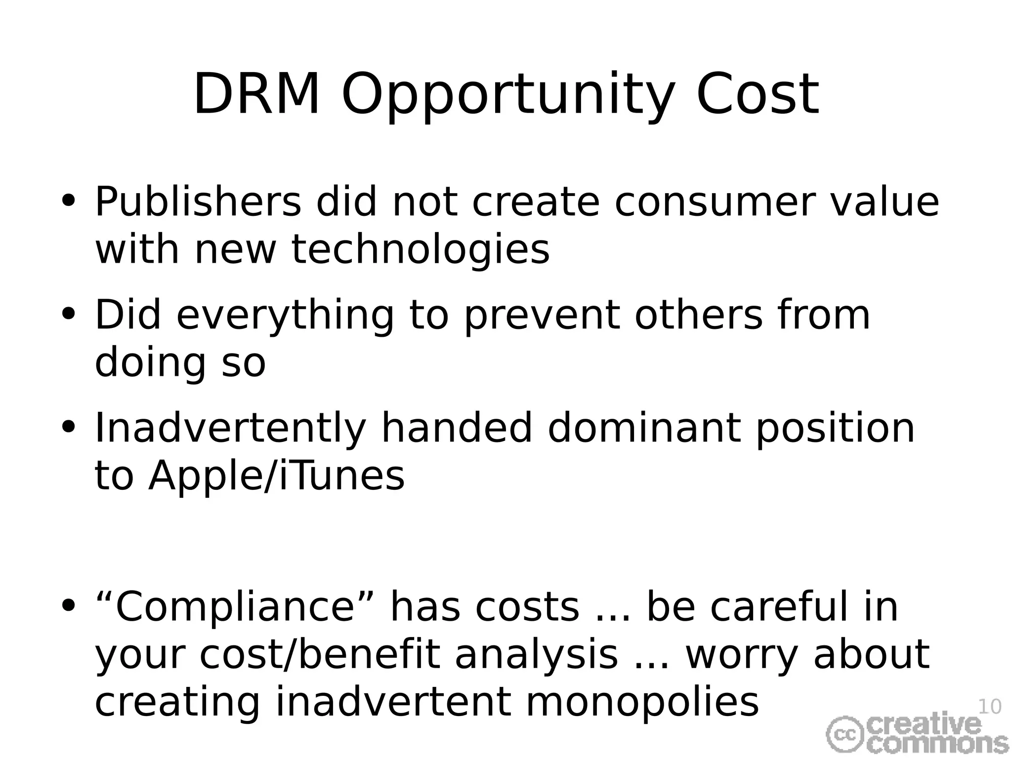 DRM Opportunity Cost Publishers did not create consumer value with new technologies Did everything to prevent others from doing so Inadvertently handed dominant position to Apple/iTunes “Compliance” has costs ... be careful in your cost/benefit analysis ... worry about creating inadvertent monopolies 