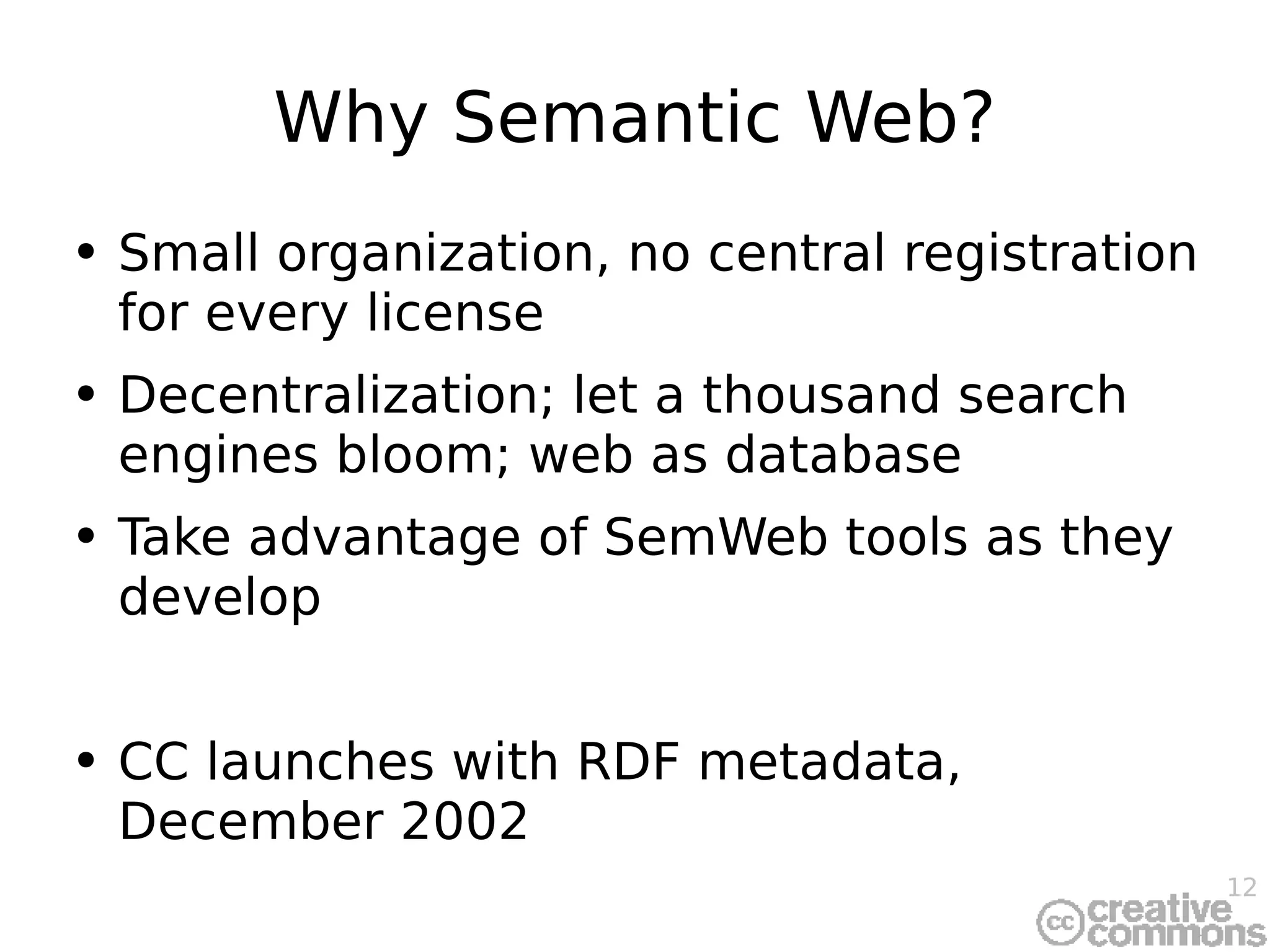 Why Semantic Web? Small organization, no central registration for every license Decentralization; let a thousand search engines bloom; web as database Take advantage of SemWeb tools as they develop CC launches with RDF metadata, December 2002 
