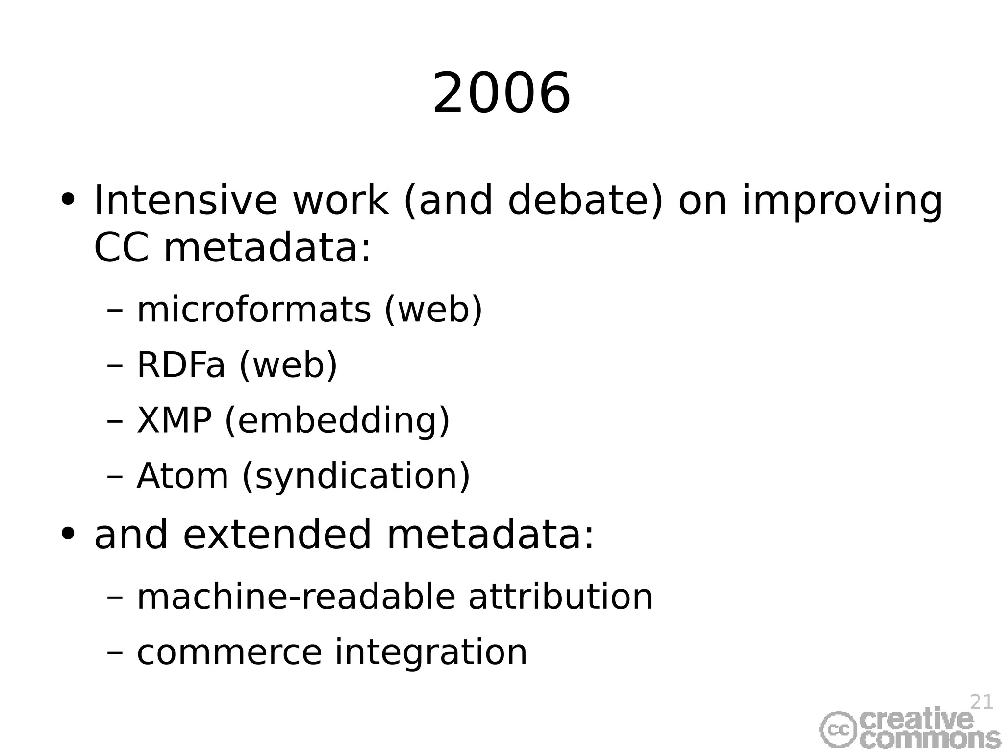 2006 Intensive work (and debate) on improving CC metadata: microformats (web) RDFa (web) XMP (embedding) Atom (syndication) and extended metadata: machine-readable attribution commerce integration 