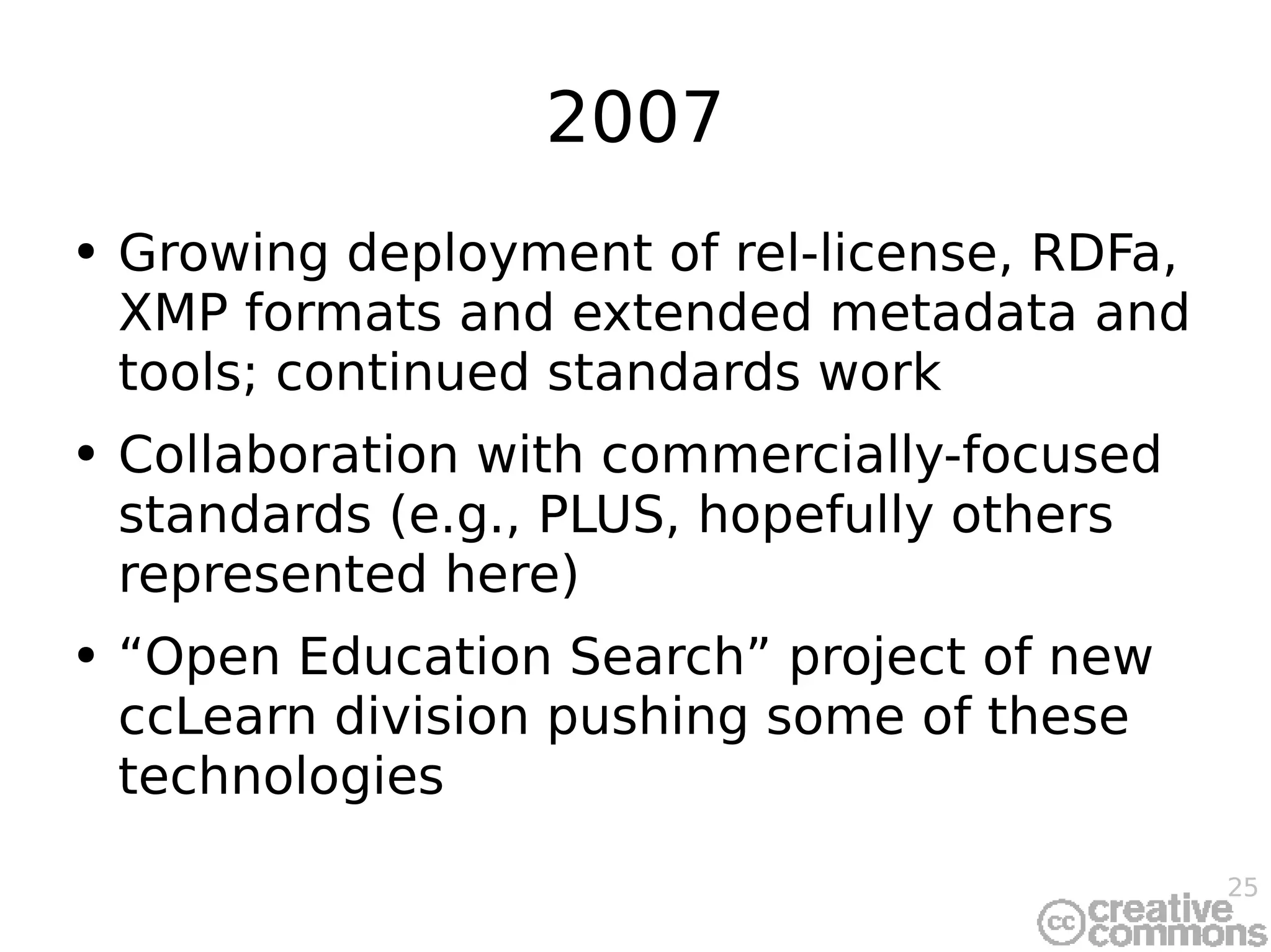 2007 Growing deployment of rel-license, RDFa, XMP formats and extended metadata and tools; continued standards work Collaboration with commercially-focused standards (e.g., PLUS, hopefully others represented here) “Open Education Search” project of new ccLearn division pushing some of these technologies 