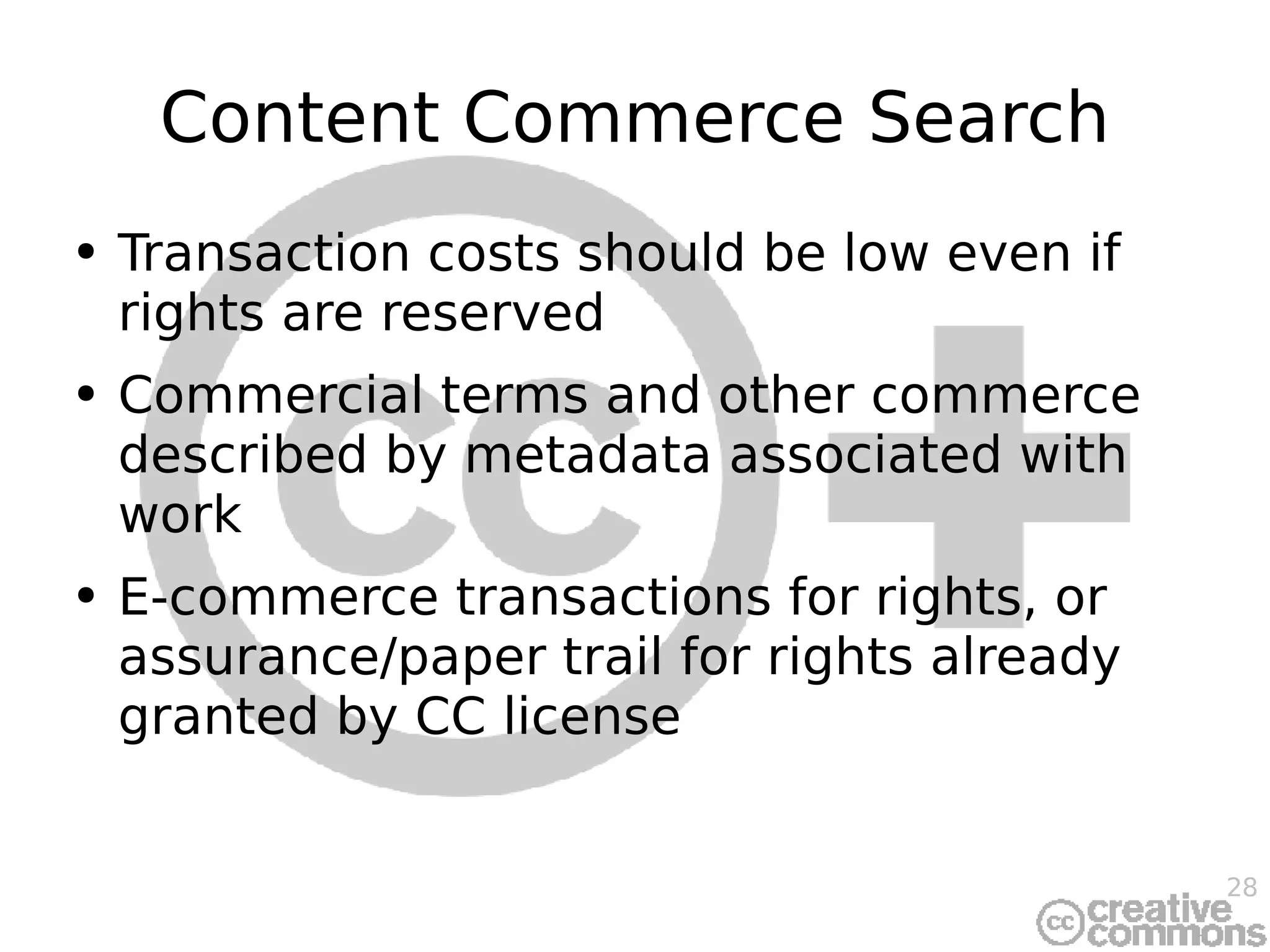 Content Commerce Search Transaction costs should be low even if rights are reserved Commercial terms and other commerce described by metadata associated with work E-commerce transactions for rights, or assurance/paper trail for rights already granted by CC license 