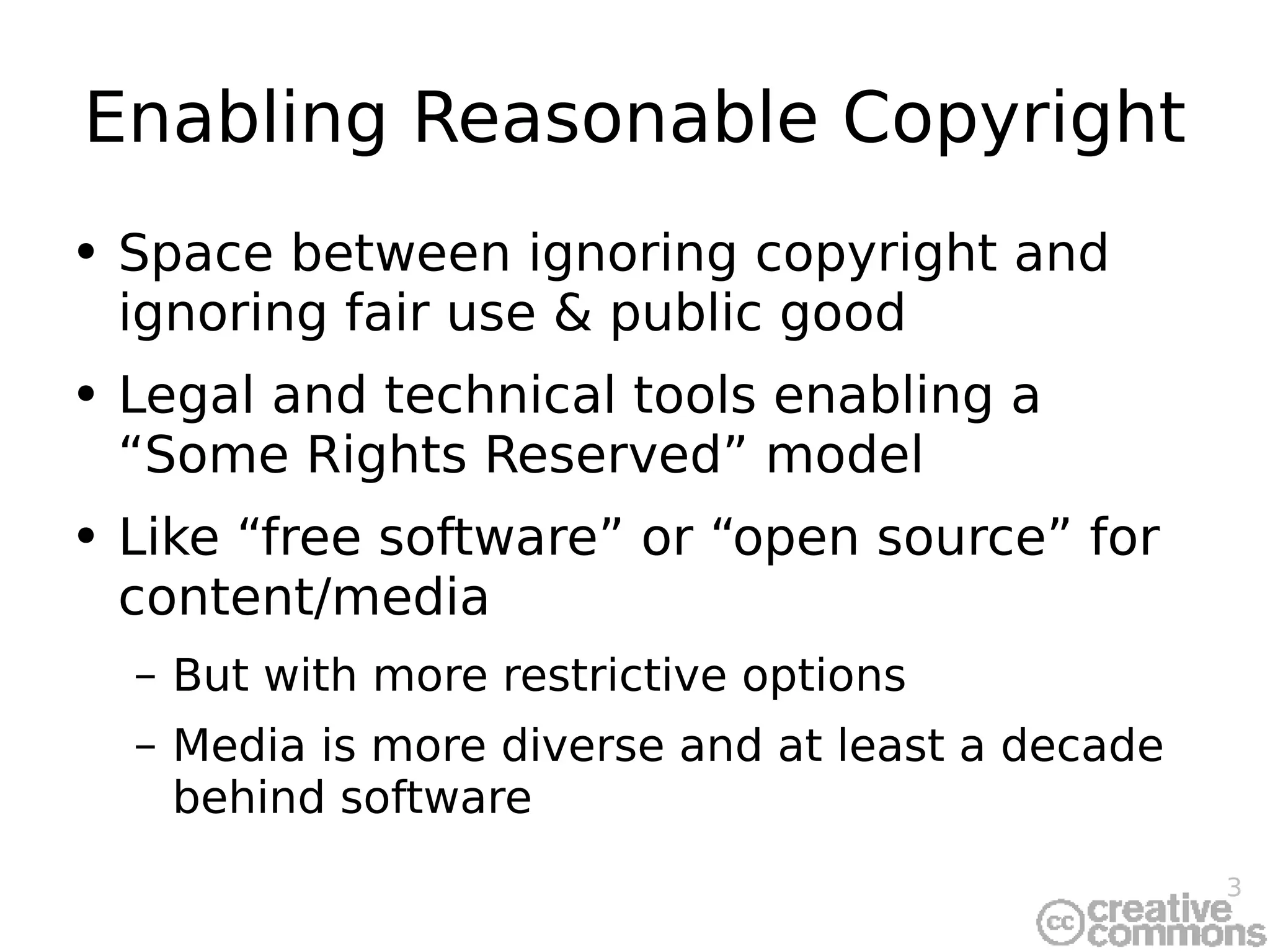 Enabling Reasonable Copyright Space between ignoring copyright and ignoring fair use & public good Legal and technical tools enabling a “Some Rights Reserved” model Like “free software” or “open source” for content/media But with more restrictive options Media is more diverse and at least a decade behind software 