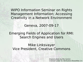 WIPO Information Seminar on Rights Management Information: Accessing Creativity in a Network Environment Geneva, 2007-09-17 Emerging Fields of Application for RMI: Search Engines and Users Mike Linksvayer Vice President, Creative Commons Original photo by Mia Garlick Licensed under CC Attribution-ShareAlike 2.0 