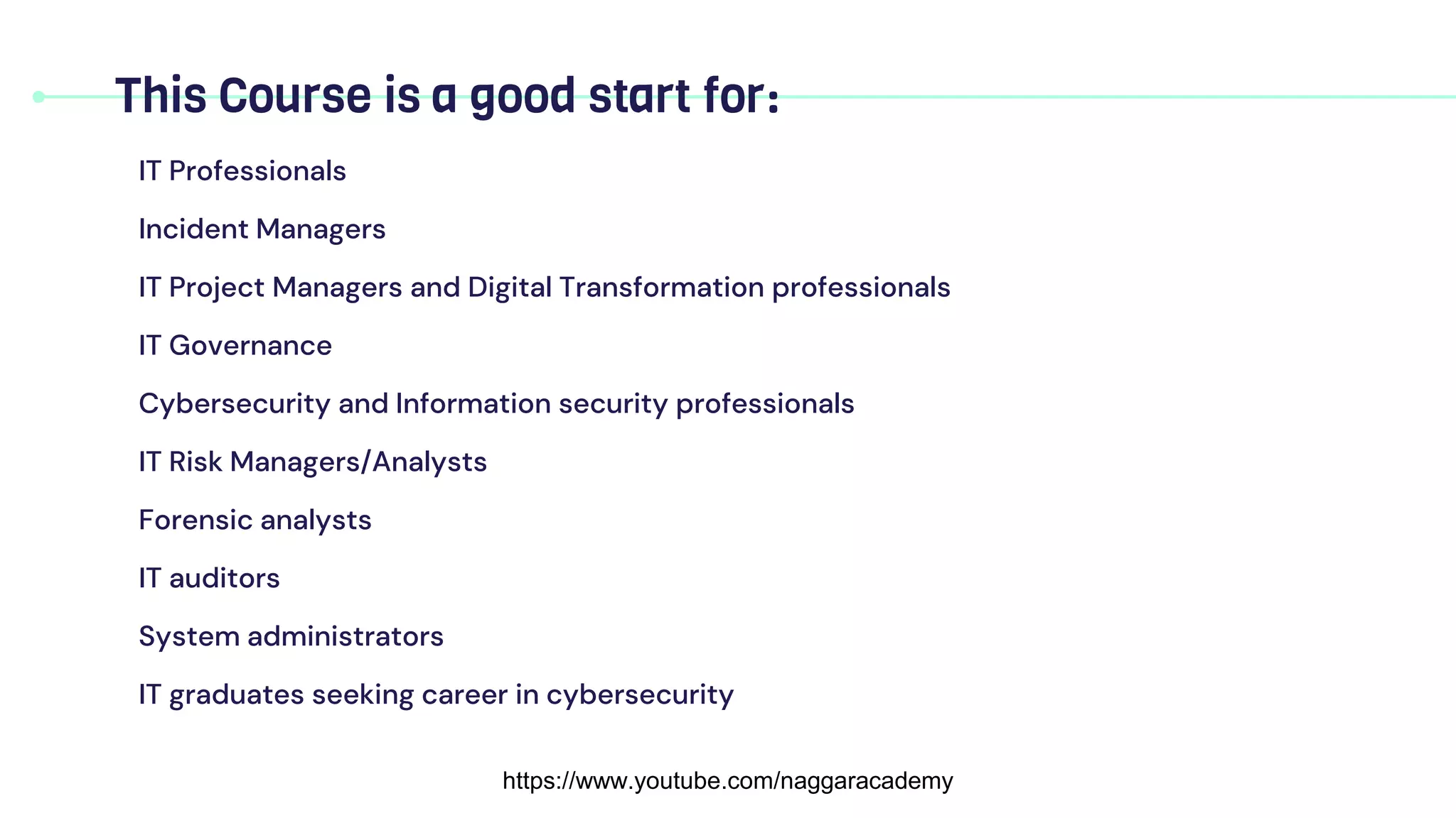 IT Professionals
Incident Managers
IT Project Managers and Digital Transformation professionals
IT Governance
Cybersecurity and Information security professionals
IT Risk Managers/Analysts
Forensic analysts
IT auditors
System administrators
IT graduates seeking career in cybersecurity
This Course is a good start for:
https://www.youtube.com/naggaracademy