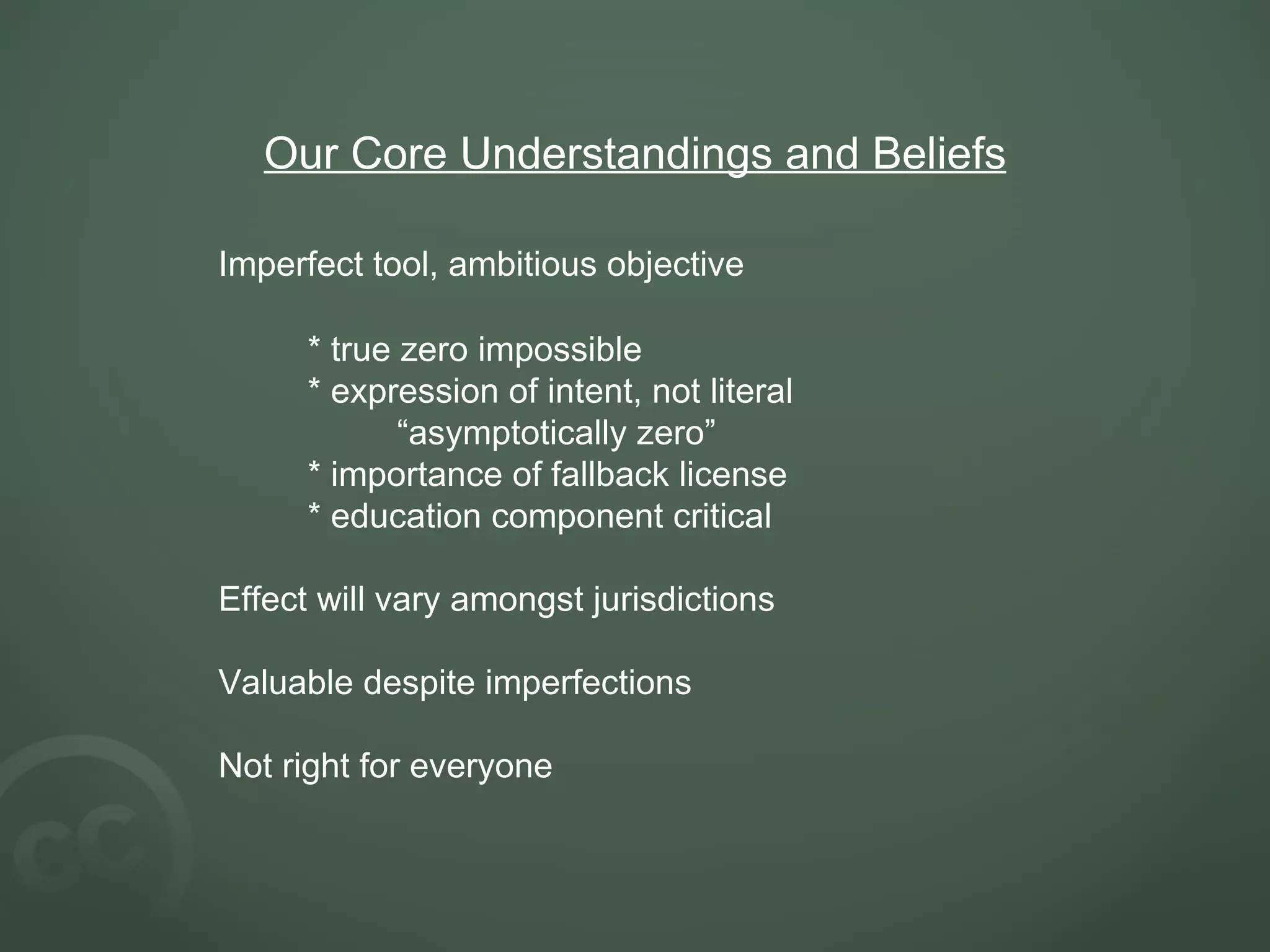 Our Core Understandings and Beliefs Imperfect tool, ambitious objective * true zero impossible * expression of intent, not literal “ asymptotically zero” * importance of fallback license * education component critical Effect will vary amongst jurisdictions Valuable despite imperfections Not right for everyone 