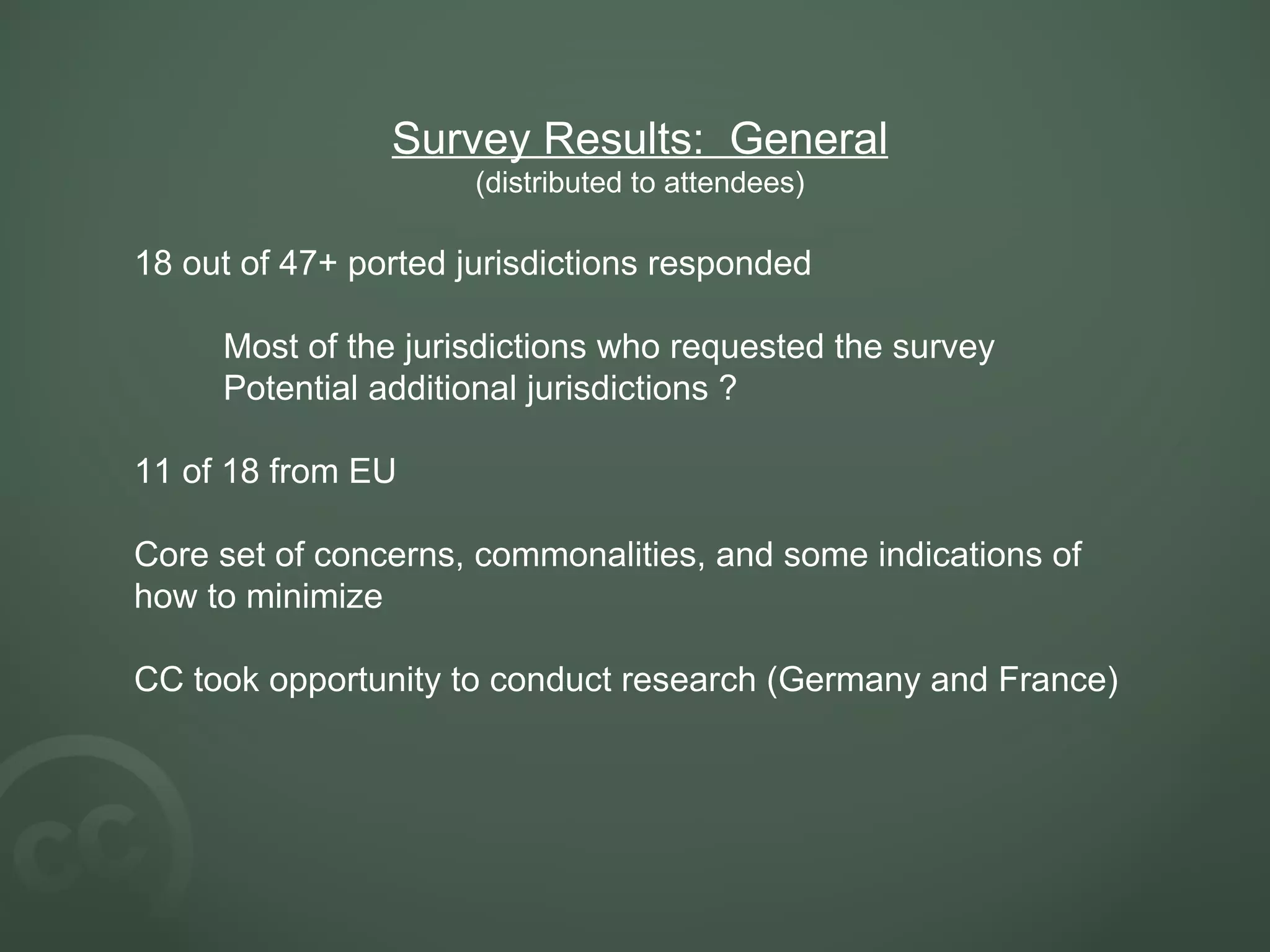 Survey Results:  General (distributed to attendees) 18 out of 47+ ported jurisdictions responded Most of the jurisdictions who requested the survey Potential additional jurisdictions ? 11 of 18 from EU Core set of concerns, commonalities, and some indications of how to minimize CC took opportunity to conduct research (Germany and France)     