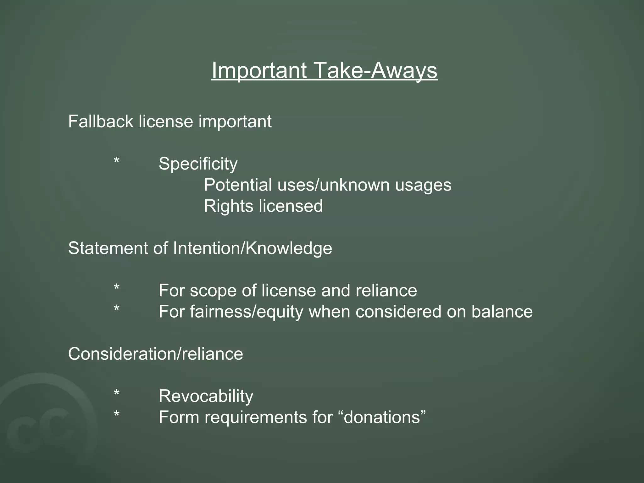 Important Take-Aways Fallback license important * Specificity Potential uses/unknown usages Rights licensed Statement of Intention/Knowledge * For scope of license and reliance * For fairness/equity when considered on balance Consideration/reliance * Revocability * Form requirements for “donations”   