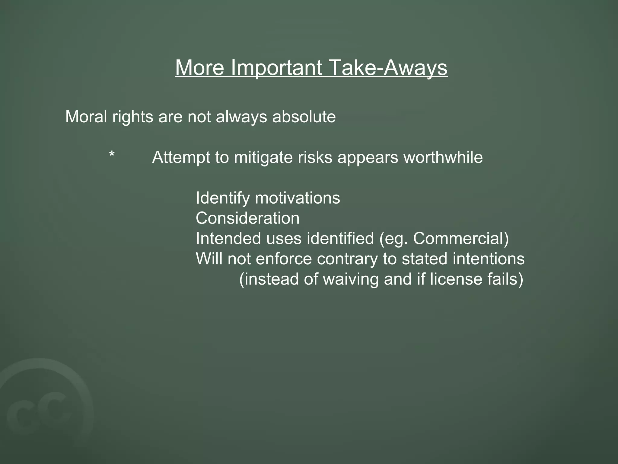 More Important Take-Aways Moral rights are not always absolute * Attempt to mitigate risks appears worthwhile Identify motivations Consideration Intended uses identified (eg. Commercial) Will not enforce contrary to stated intentions  (instead of waiving and if license fails)    