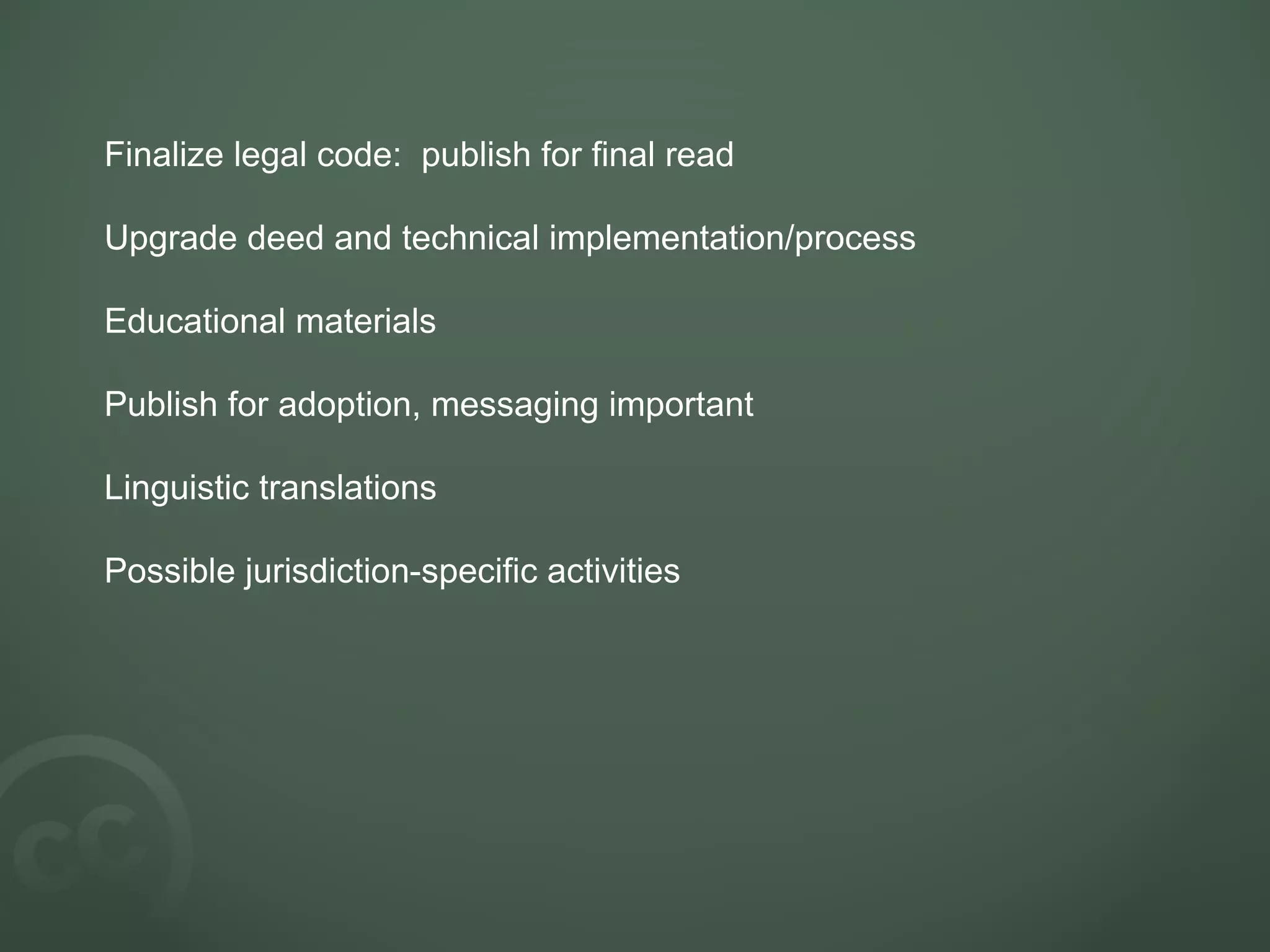Finalize legal code:  publish for final read Upgrade deed and technical implementation/process Educational materials Publish for adoption, messaging important Linguistic translations Possible jurisdiction-specific activities 