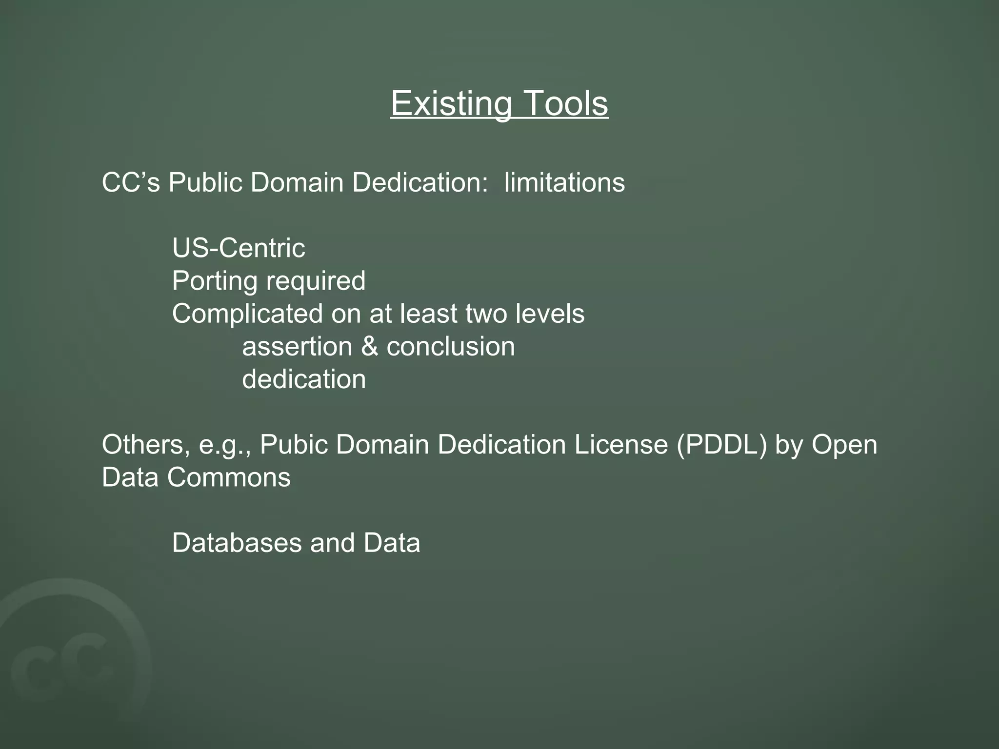 Existing Tools CC’s Public Domain Dedication:  limitations US-Centric Porting required Complicated on at least two levels assertion & conclusion dedication Others, e.g., Pubic Domain Dedication License (PDDL) by Open Data Commons Databases and Data 